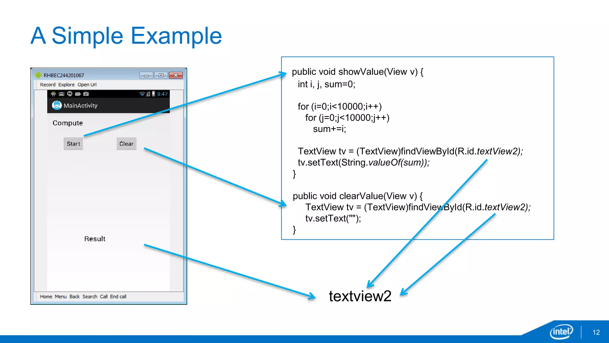 A Simple Example 
12 
public void showValue(View v) { 
int i, j, sum=0; 
for (i=0;i<10000;i++) 
for (j=0;j<10000;j++) 
sum+=i; 
TextView tv = (TextView)findViewById(R.id.textView2); 
tv.setText(String.valueOf(sum)); 
} 
public void clearValue(View v) { 
TextView tv = (TextView)findViewById(R.id.textView2); 
tv.setText(""); 
} 
textview2 
 