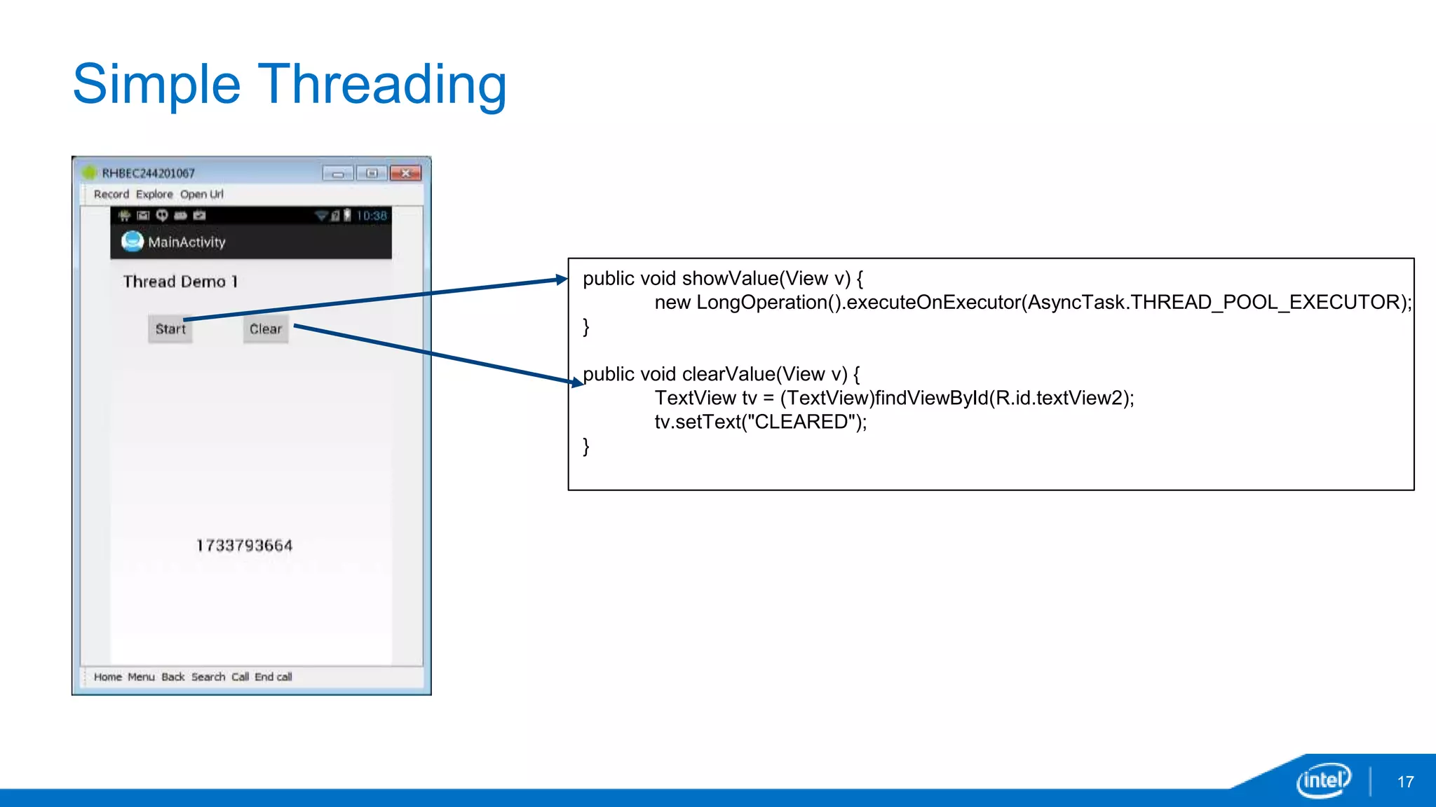 Simple Threading 
17 
public void showValue(View v) { 
new LongOperation().executeOnExecutor(AsyncTask.THREAD_POOL_EXECUTOR); 
} 
public void clearValue(View v) { 
TextView tv = (TextView)findViewById(R.id.textView2); 
tv.setText("CLEARED"); 
} 
 