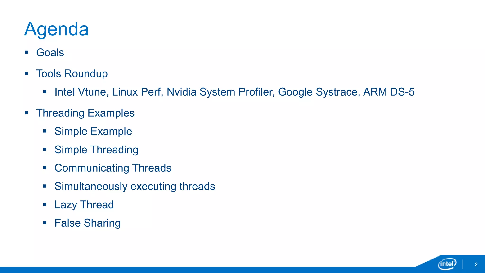 2 
Agenda 
 Goals 
 Tools Roundup 
 Intel Vtune, Linux Perf, Nvidia System Profiler, Google Systrace, ARM DS-5 
 Threading Examples 
 Simple Example 
 Simple Threading 
 Communicating Threads 
 Simultaneously executing threads 
 Lazy Thread 
 False Sharing 
 
