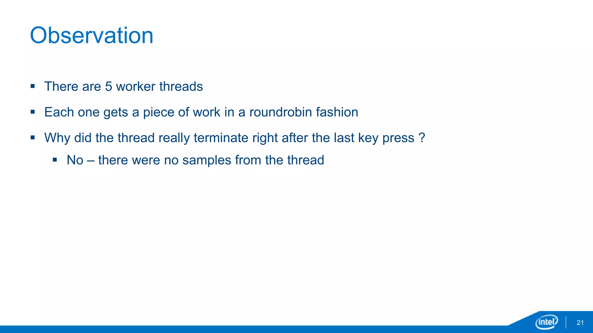 21 
Observation 
 There are 5 worker threads 
 Each one gets a piece of work in a roundrobin fashion 
 Why did the thread really terminate right after the last key press ? 
 No – there were no samples from the thread 
 