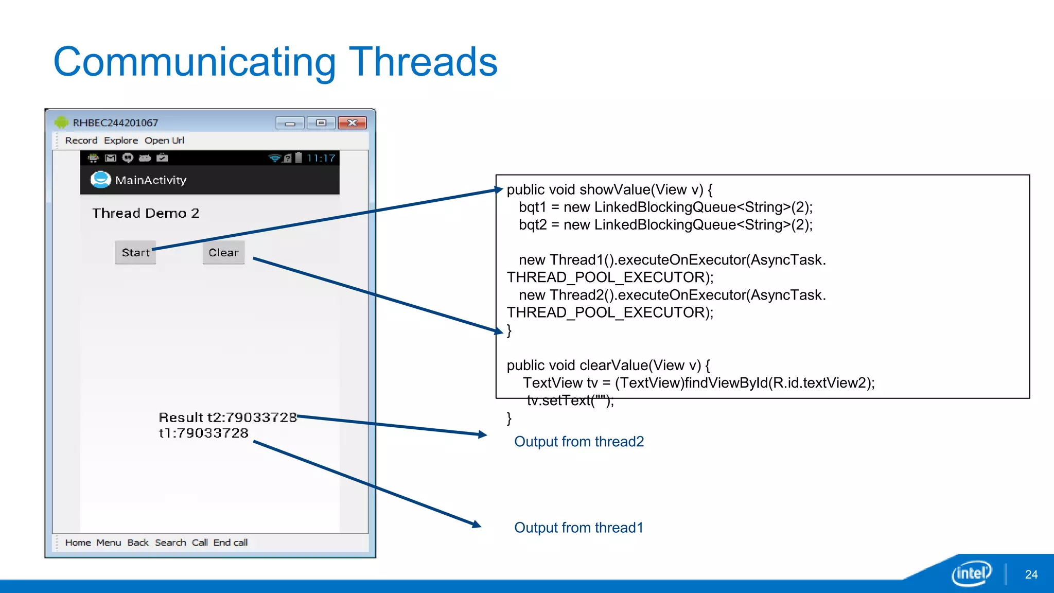 Communicating Threads 
24 
public void showValue(View v) { 
bqt1 = new LinkedBlockingQueue<String>(2); 
bqt2 = new LinkedBlockingQueue<String>(2); 
new Thread1().executeOnExecutor(AsyncTask. 
THREAD_POOL_EXECUTOR); 
new Thread2().executeOnExecutor(AsyncTask. 
THREAD_POOL_EXECUTOR); 
} 
public void clearValue(View v) { 
TextView tv = (TextView)findViewById(R.id.textView2); 
tv.setText(""); 
} 
Output from thread2 
Output from thread1 
 