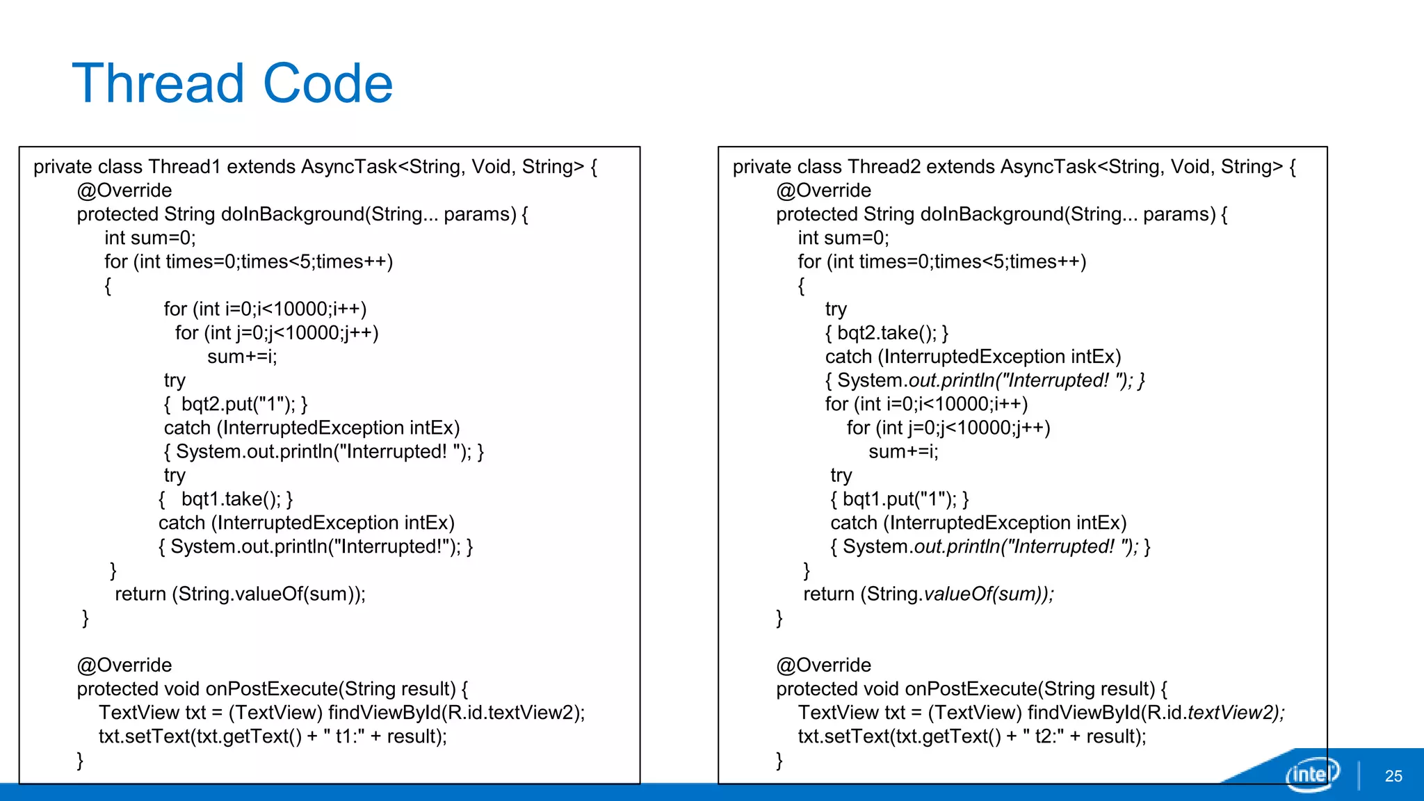 Thread Code 
25 
private class Thread1 extends AsyncTask<String, Void, String> { 
@Override 
protected String doInBackground(String... params) { 
int sum=0; 
for (int times=0;times<5;times++) 
{ 
for (int i=0;i<10000;i++) 
for (int j=0;j<10000;j++) 
sum+=i; 
try 
{ bqt2.put("1"); } 
catch (InterruptedException intEx) 
{ System.out.println("Interrupted! "); } 
try 
{ bqt1.take(); } 
catch (InterruptedException intEx) 
{ System.out.println("Interrupted!"); } 
} 
return (String.valueOf(sum)); 
} 
@Override 
protected void onPostExecute(String result) { 
TextView txt = (TextView) findViewById(R.id.textView2); 
txt.setText(txt.getText() + " t1:" + result); 
} 
private class Thread2 extends AsyncTask<String, Void, String> { 
@Override 
protected String doInBackground(String... params) { 
int sum=0; 
for (int times=0;times<5;times++) 
{ 
try 
{ bqt2.take(); } 
catch (InterruptedException intEx) 
{ System.out.println("Interrupted! "); } 
for (int i=0;i<10000;i++) 
for (int j=0;j<10000;j++) 
sum+=i; 
try 
{ bqt1.put("1"); } 
catch (InterruptedException intEx) 
{ System.out.println("Interrupted! "); } 
} 
return (String.valueOf(sum)); 
} 
@Override 
protected void onPostExecute(String result) { 
TextView txt = (TextView) findViewById(R.id.textView2); 
txt.setText(txt.getText() + " t2:" + result); 
} 
 
