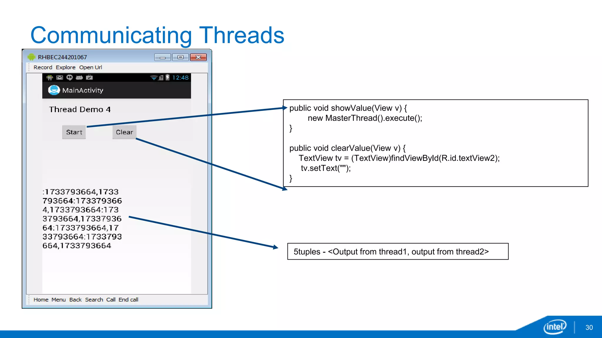 Communicating Threads 
30 
public void showValue(View v) { 
new MasterThread().execute(); 
} 
public void clearValue(View v) { 
TextView tv = (TextView)findViewById(R.id.textView2); 
tv.setText(""); 
} 
5tuples - <Output from thread1, output from thread2> 
 