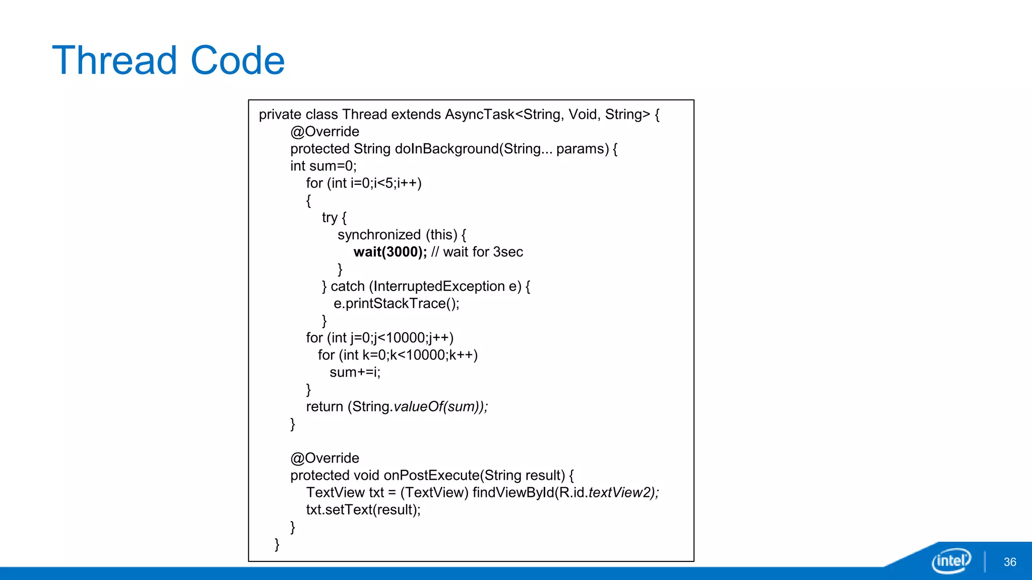 Thread Code 
36 
private class Thread extends AsyncTask<String, Void, String> { 
@Override 
protected String doInBackground(String... params) { 
int sum=0; 
for (int i=0;i<5;i++) 
{ 
try { 
synchronized (this) { 
wait(3000); // wait for 3sec 
} 
} catch (InterruptedException e) { 
e.printStackTrace(); 
} 
for (int j=0;j<10000;j++) 
for (int k=0;k<10000;k++) 
sum+=i; 
} 
return (String.valueOf(sum)); 
} 
@Override 
protected void onPostExecute(String result) { 
TextView txt = (TextView) findViewById(R.id.textView2); 
txt.setText(result); 
} 
} 
 