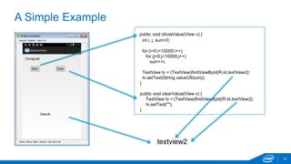 A Simple Example 
12 
public void showValue(View v) { 
int i, j, sum=0; 
for (i=0;i<10000;i++) 
for (j=0;j<10000;j++) 
sum+=i; 
TextView tv = (TextView)findViewById(R.id.textView2); 
tv.setText(String.valueOf(sum)); 
} 
public void clearValue(View v) { 
TextView tv = (TextView)findViewById(R.id.textView2); 
tv.setText(""); 
} 
textview2 
 