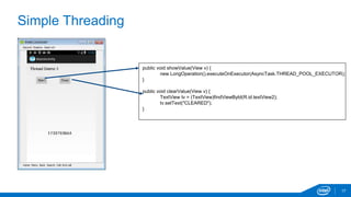 Simple Threading 
17 
public void showValue(View v) { 
new LongOperation().executeOnExecutor(AsyncTask.THREAD_POOL_EXECUTOR); 
} 
public void clearValue(View v) { 
TextView tv = (TextView)findViewById(R.id.textView2); 
tv.setText("CLEARED"); 
} 
 