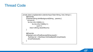 Thread Code 
18 
private class LongOperation extends AsyncTask<String, Void, String> { 
@Override 
protected String doInBackground(String... params) { 
int sum=0; 
for (int i=0;i<10000;i++) 
for (int j=0;j<10000;j++) 
sum+=i; 
return (String.valueOf(sum)); 
} 
@Override 
protected void onPostExecute(String result) { 
TextView txt = (TextView) findViewById(R.id.textView2); 
txt.setText(result); 
} 
} 
 