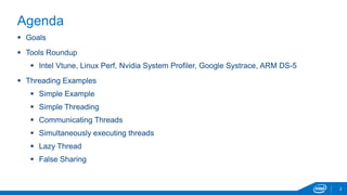 2 
Agenda 
 Goals 
 Tools Roundup 
 Intel Vtune, Linux Perf, Nvidia System Profiler, Google Systrace, ARM DS-5 
 Threading Examples 
 Simple Example 
 Simple Threading 
 Communicating Threads 
 Simultaneously executing threads 
 Lazy Thread 
 False Sharing 
 
