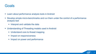 3 
Goals 
 Learn about performance analysis tools in Android 
 Develop simple micro-benchmarks and run them under the control of a performance 
analysis tool 
 Interpret and validate the data 
 Understanding of Threading models used in Android 
 Understand core to thread mapping 
 Impact on responsiveness 
 Impact on power and performance 
 