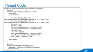 Thread Code 
31 
private class MasterThread extends AsyncTask<String, Void, String> { 
@Override 
protected String doInBackground(String... params) { 
String result=""; 
for (int i=0;i<5;i++) 
{ 
AsyncTask<String,Void,String> t1 = new 
SlaveThread().executeOnExecutor(AsyncTask.THREAD_POOL_EXECUTOR); 
AsyncTask<String,Void,String> t2 = new 
SlaveThread().executeOnExecutor(AsyncTask.THREAD_POOL_EXECUTOR); 
String res1 = null; 
try { res1 = t1.get(); } 
catch (InterruptedException e) { e.printStackTrace(); } 
catch (ExecutionException e) { e.printStackTrace(); } 
String res2 = null; 
try { res2 = t2.get(); } 
catch (InterruptedException e) { e.printStackTrace(); } 
catch (ExecutionException e) { e.printStackTrace(); } 
result = result + ":" + res1 + "," + res2; 
} 
return (result); 
} 
@Override 
protected void onPostExecute(String result) { 
TextView txt = (TextView) findViewById(R.id.textView2); 
txt.setText(result); 
} 
} 
 