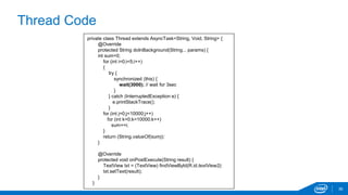 Thread Code 
36 
private class Thread extends AsyncTask<String, Void, String> { 
@Override 
protected String doInBackground(String... params) { 
int sum=0; 
for (int i=0;i<5;i++) 
{ 
try { 
synchronized (this) { 
wait(3000); // wait for 3sec 
} 
} catch (InterruptedException e) { 
e.printStackTrace(); 
} 
for (int j=0;j<10000;j++) 
for (int k=0;k<10000;k++) 
sum+=i; 
} 
return (String.valueOf(sum)); 
} 
@Override 
protected void onPostExecute(String result) { 
TextView txt = (TextView) findViewById(R.id.textView2); 
txt.setText(result); 
} 
} 
 