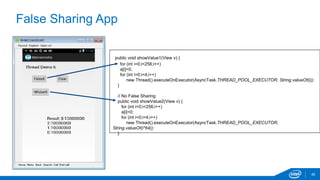 False Sharing App 
40 
public void showValue1(View v) { 
for (int i=0;i<256;i++) 
a[i]=0; 
for (int i=0;i<4;i++) 
new Thread().executeOnExecutor(AsyncTask.THREAD_POOL_EXECUTOR, String.valueOf(i)); 
} 
// No False Sharing 
public void showValue2(View v) { 
for (int i=0;i<256;i++) 
a[i]=0; 
for (int i=0;i<4;i++) 
new Thread().executeOnExecutor(AsyncTask.THREAD_POOL_EXECUTOR, 
String.valueOf(i*64)); 
} 
 