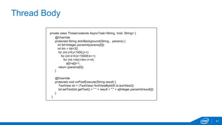 Thread Body 
41 
private class Thread extends AsyncTask<String, Void, String> { 
@Override 
protected String doInBackground(String... params) { 
int tid=Integer.parseInt(params[0]); 
int lim = tid+32; 
for (int j=0;j<1000;j++) 
for (int k=0;k<10000;k++) 
for (int i=tid;i<lim;i+=4) 
a[i]=a[i]+1; 
return (params[0]); 
} 
@Override 
protected void onPostExecute(String result) { 
TextView txt = (TextView) findViewById(R.id.textView2); 
txt.setText(txt.getText() + " " + result + ":" + a[Integer.parseInt(result)]); 
} 
} 
 