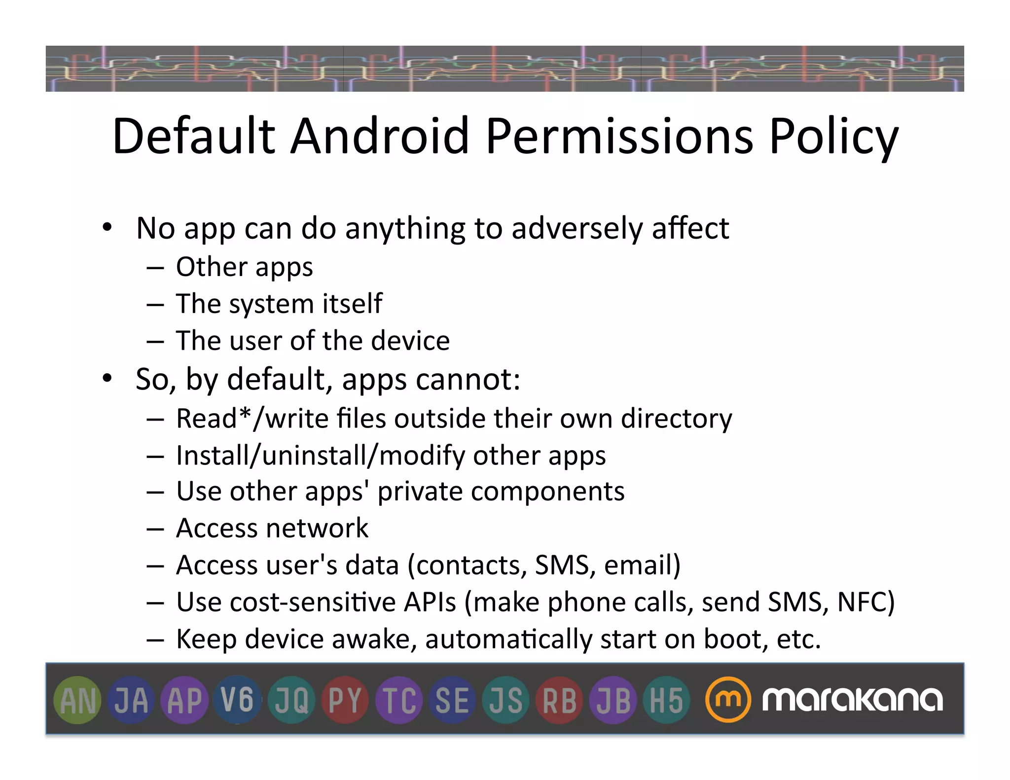 Default	
  Android	
  Permissions	
  Policy	
  
•  No	
  app	
  can	
  do	
  anything	
  to	
  adversely	
  aﬀect	
  
     –  Other	
  apps	
  
     –  The	
  system	
  itself	
  
     –  The	
  user	
  of	
  the	
  device	
  
•  So,	
  by	
  default,	
  apps	
  cannot:	
  
     –  Read*/write	
  ﬁles	
  outside	
  their	
  own	
  directory	
  
     –  Install/uninstall/modify	
  other	
  apps	
  
     –  Use	
  other	
  apps'	
  private	
  components	
  
     –  Access	
  network	
  
     –  Access	
  user's	
  data	
  (contacts,	
  SMS,	
  email)	
  
     –  Use	
  cost-­‐sensi]ve	
  APIs	
  (make	
  phone	
  calls,	
  send	
  SMS,	
  NFC)	
  
     –  Keep	
  device	
  awake,	
  automa]cally	
  start	
  on	
  boot,	
  etc.	
  
 