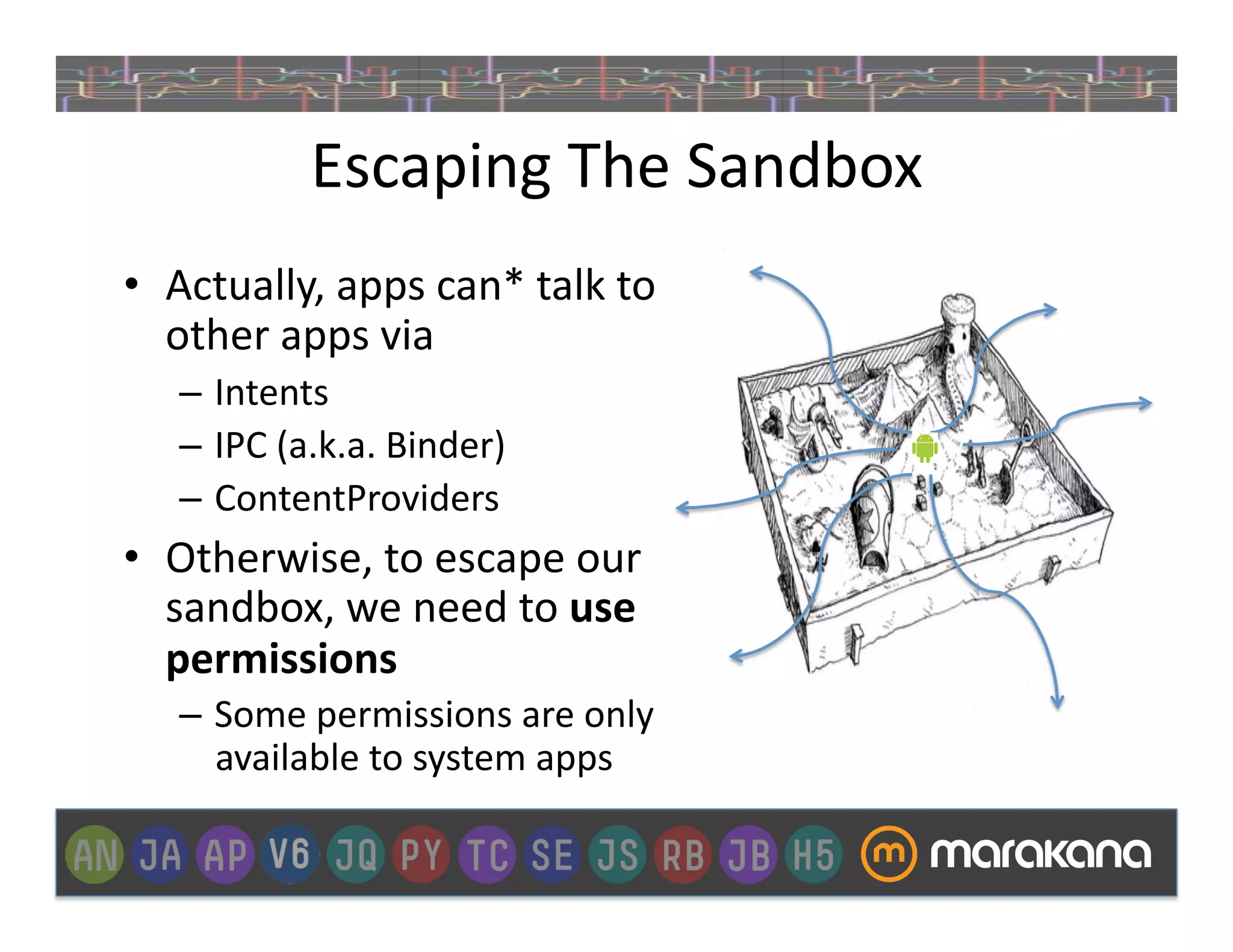 Escaping	
  The	
  Sandbox	
  
•  Actually,	
  apps	
  can*	
  talk	
  to	
  
   other	
  apps	
  via	
  
    –  Intents	
  
    –  IPC	
  (a.k.a.	
  Binder)	
  
    –  ContentProviders	
  
•  Otherwise,	
  to	
  escape	
  our	
  
   sandbox,	
  we	
  need	
  to	
  use	
  
   permissions	
  
    –  Some	
  permissions	
  are	
  only	
  	
  
       available	
  to	
  system	
  apps	
  
 