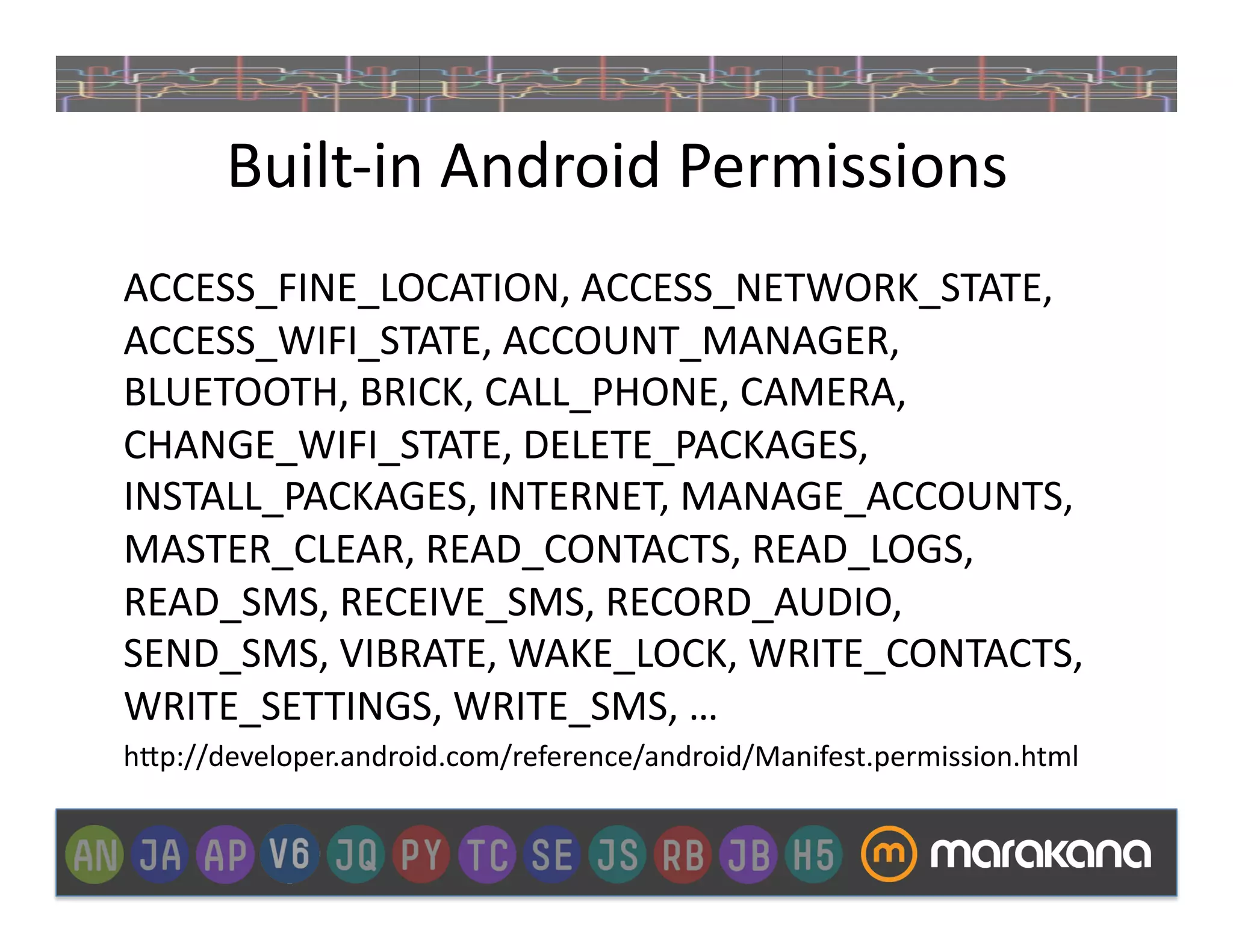 Built-­‐in	
  Android	
  Permissions	
  
ACCESS_FINE_LOCATION,	
  ACCESS_NETWORK_STATE,	
  
ACCESS_WIFI_STATE,	
  ACCOUNT_MANAGER,	
  
BLUETOOTH,	
  BRICK,	
  CALL_PHONE,	
  CAMERA,	
  
CHANGE_WIFI_STATE,	
  DELETE_PACKAGES,	
  
INSTALL_PACKAGES,	
  INTERNET,	
  MANAGE_ACCOUNTS,	
  
MASTER_CLEAR,	
  READ_CONTACTS,	
  READ_LOGS,	
  
READ_SMS,	
  RECEIVE_SMS,	
  RECORD_AUDIO,	
  
SEND_SMS,	
  VIBRATE,	
  WAKE_LOCK,	
  WRITE_CONTACTS,	
  
WRITE_SETTINGS,	
  WRITE_SMS,	
  …	
  
h>p://developer.android.com/reference/android/Manifest.permission.html	
  
 