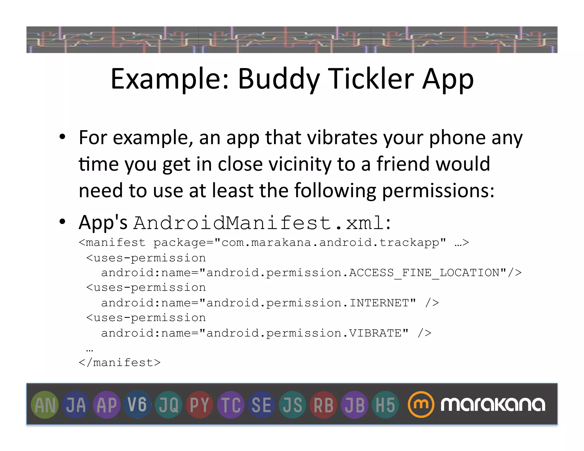 Example:	
  Buddy	
  Tickler	
  App	
  
•  For	
  example,	
  an	
  app	
  that	
  vibrates	
  your	
  phone	
  any	
  
   ]me	
  you	
  get	
  in	
  close	
  vicinity	
  to	
  a	
  friend	
  would	
  
   need	
  to	
  use	
  at	
  least	
  the	
  following	
  permissions:
•  App's	
  AndroidManifest.xml:
   <manifest package="com.marakana.android.trackapp" …>
    <uses-permission
      android:name="android.permission.ACCESS_FINE_LOCATION"/>
    <uses-permission
      android:name="android.permission.INTERNET" />
    <uses-permission
      android:name="android.permission.VIBRATE" />
    …
   </manifest>
 