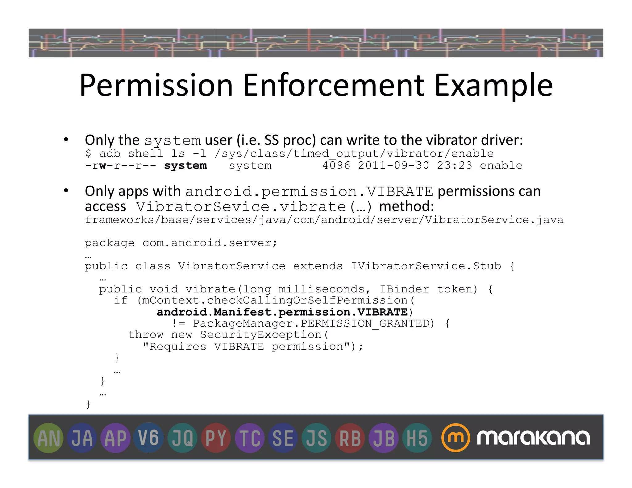 Permission	
  Enforcement	
  Example	
  
•  Only	
  the	
  system	
  user	
  (i.e.	
  SS	
  proc)	
  can	
  write	
  to	
  the	
  vibrator	
  driver:
     $ adb shell ls -l /sys/class/timed_output/vibrator/enable
     -rw-r--r-- system   system       4096 2011-09-30 23:23 enable

•  Only	
  apps	
  with	
  android.permission.VIBRATE	
  permissions	
  can	
  
   access VibratorSevice.vibrate(…)	
  method:
     frameworks/base/services/java/com/android/server/VibratorService.java
     package com.android.server;
     …
     public class VibratorService extends IVibratorService.Stub {
       …
       public void vibrate(long milliseconds, IBinder token) {
         if (mContext.checkCallingOrSelfPermission(
               android.Manifest.permission.VIBRATE)
                 != PackageManager.PERMISSION_GRANTED) {
           throw new SecurityException(
             "Requires VIBRATE permission");
         }
         …
       }
       …
     }
 