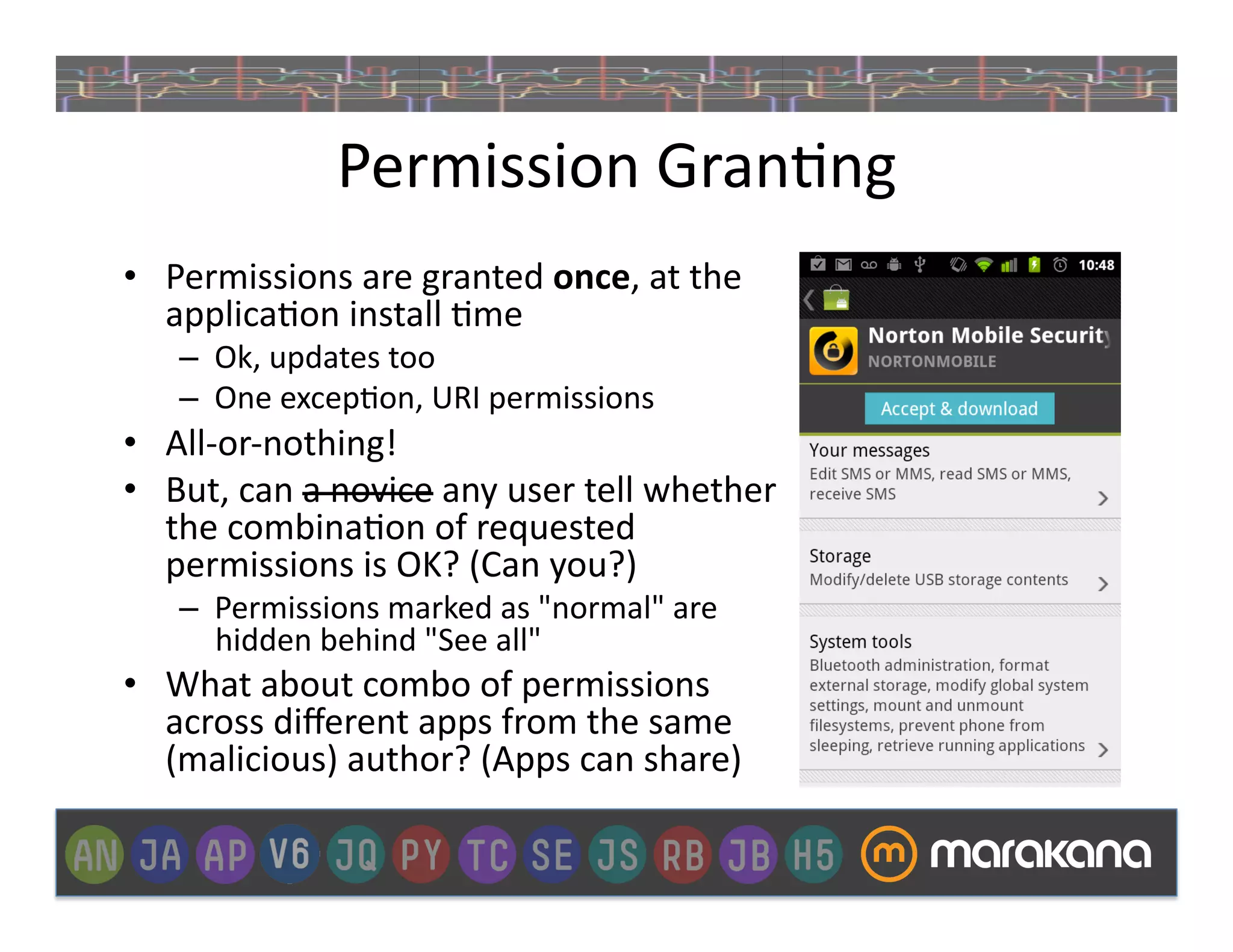 Permission	
  Gran]ng	
  
•  Permissions	
  are	
  granted	
  once,	
  at	
  the	
  
   applica]on	
  install	
  ]me	
  
     –  Ok,	
  updates	
  too	
  
     –  One	
  excep]on,	
  URI	
  permissions	
  
•  All-­‐or-­‐nothing!	
  
•  But,	
  can	
  a	
  novice	
  any	
  user	
  tell	
  whether	
  
   the	
  combina]on	
  of	
  requested	
  
   permissions	
  is	
  OK?	
  (Can	
  you?)	
  
     –  Permissions	
  marked	
  as	
  "normal"	
  are	
  
        hidden	
  behind	
  "See	
  all"	
  
•  What	
  about	
  combo	
  of	
  permissions	
  
   across	
  diﬀerent	
  apps	
  from	
  the	
  same	
  
   (malicious)	
  author?	
  (Apps	
  can	
  share)	
  
 