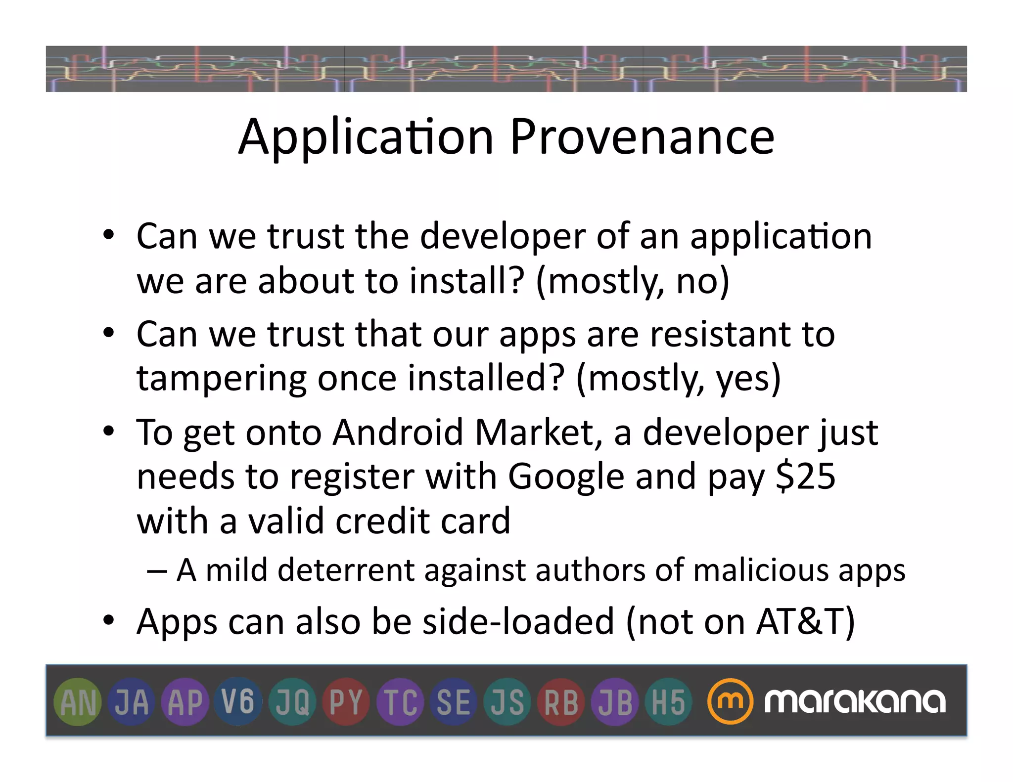 Applica]on	
  Provenance	
  
•  Can	
  we	
  trust	
  the	
  developer	
  of	
  an	
  applica]on	
  
   we	
  are	
  about	
  to	
  install?	
  (mostly,	
  no)	
  
•  Can	
  we	
  trust	
  that	
  our	
  apps	
  are	
  resistant	
  to	
  
   tampering	
  once	
  installed?	
  (mostly,	
  yes)	
  
•  To	
  get	
  onto	
  Android	
  Market,	
  a	
  developer	
  just	
  
   needs	
  to	
  register	
  with	
  Google	
  and	
  pay	
  $25	
  
   with	
  a	
  valid	
  credit	
  card	
  
    –  A	
  mild	
  deterrent	
  against	
  authors	
  of	
  malicious	
  apps	
  
•  Apps	
  can	
  also	
  be	
  side-­‐loaded	
  (not	
  on	
  AT&T)	
  
 