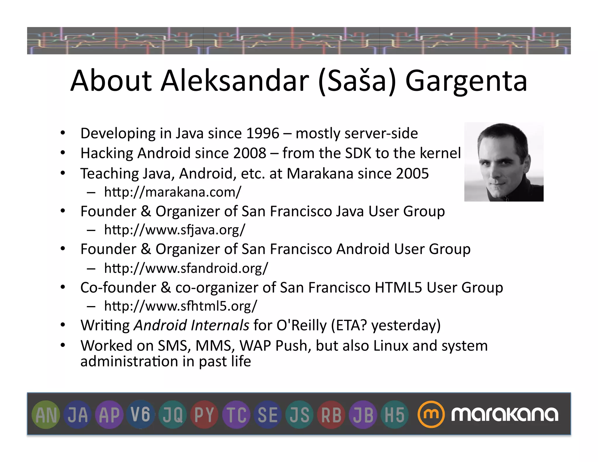 About	
  Aleksandar	
  (Saša)	
  Gargenta	
  
•  Developing	
  in	
  Java	
  since	
  1996	
  –	
  mostly	
  server-­‐side	
  
•  Hacking	
  Android	
  since	
  2008	
  –	
  from	
  the	
  SDK	
  to	
  the	
  kernel	
  
•  Teaching	
  Java,	
  Android,	
  etc.	
  at	
  Marakana	
  since	
  2005	
  
      –  h>p://marakana.com/	
  
•  Founder	
  &	
  Organizer	
  of	
  San	
  Francisco	
  Java	
  User	
  Group	
  	
  
      –  h>p://www.sXava.org/	
  
•  Founder	
  &	
  Organizer	
  of	
  San	
  Francisco	
  Android	
  User	
  Group	
  	
  
      –  h>p://www.sfandroid.org/	
  
•  Co-­‐founder	
  &	
  co-­‐organizer	
  of	
  San	
  Francisco	
  HTML5	
  User	
  Group	
  
      –  h>p://www.s[tml5.org/	
  
•  Wri]ng	
  Android	
  Internals	
  for	
  O'Reilly	
  (ETA?	
  yesterday)	
  
•  Worked	
  on	
  SMS,	
  MMS,	
  WAP	
  Push,	
  but	
  also	
  Linux	
  and	
  system	
  
   administra]on	
  in	
  past	
  life	
  
 