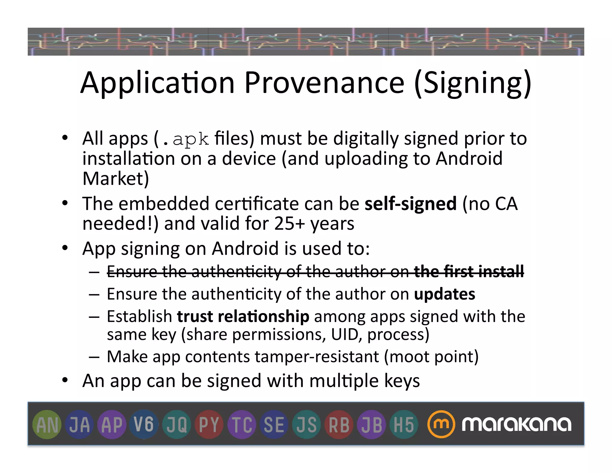 Applica]on	
  Provenance	
  (Signing)	
  
•  All	
  apps	
  (.apk	
  ﬁles)	
  must	
  be	
  digitally	
  signed	
  prior	
  to	
  
   installa]on	
  on	
  a	
  device	
  (and	
  uploading	
  to	
  Android	
  
   Market)	
  
•  The	
  embedded	
  cer]ﬁcate	
  can	
  be	
  self-­‐signed	
  (no	
  CA	
  
   needed!)	
  and	
  valid	
  for	
  25+	
  years	
  
•  App	
  signing	
  on	
  Android	
  is	
  used	
  to:	
  
     –  Ensure	
  the	
  authen]city	
  of	
  the	
  author	
  on	
  the	
  ﬁrst	
  install	
  
     –  Ensure	
  the	
  authen]city	
  of	
  the	
  author	
  on	
  updates	
  
     –  Establish	
  trust	
  rela&onship	
  among	
  apps	
  signed	
  with	
  the	
  
        same	
  key	
  (share	
  permissions,	
  UID,	
  process)	
  
     –  Make	
  app	
  contents	
  tamper-­‐resistant	
  (moot	
  point)	
  
•  An	
  app	
  can	
  be	
  signed	
  with	
  mul]ple	
  keys	
  
 