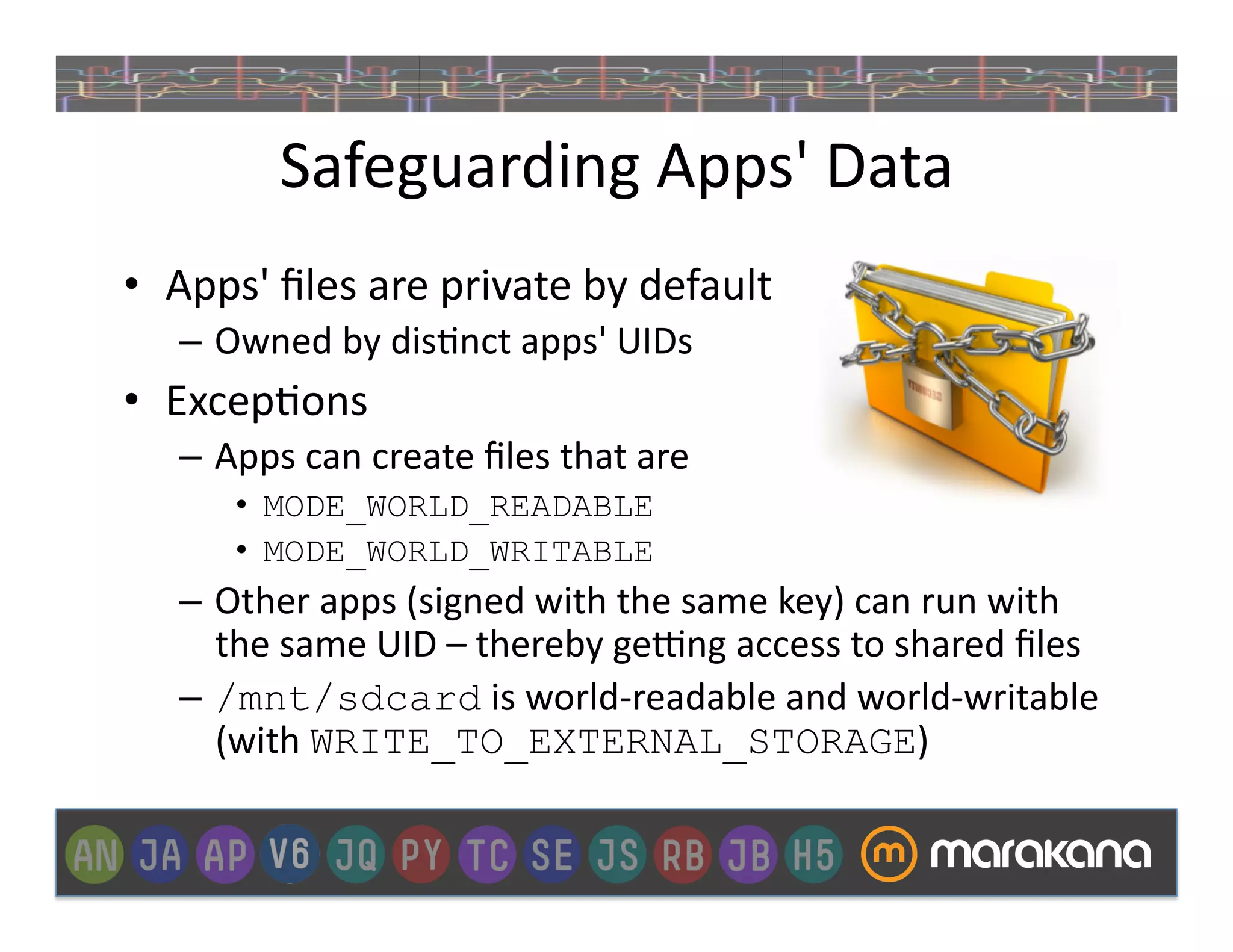Safeguarding	
  Apps'	
  Data	
  
•  Apps'	
  ﬁles	
  are	
  private	
  by	
  default	
  
    –  Owned	
  by	
  dis]nct	
  apps'	
  UIDs	
  
•  Excep]ons	
  
    –  Apps	
  can	
  create	
  ﬁles	
  that	
  are	
  
         •  MODE_WORLD_READABLE
         •  MODE_WORLD_WRITABLE
    –  Other	
  apps	
  (signed	
  with	
  the	
  same	
  key)	
  can	
  run	
  with	
  
       the	
  same	
  UID	
  –	
  thereby	
  gexng	
  access	
  to	
  shared	
  ﬁles	
  
    –  /mnt/sdcard	
  is	
  world-­‐readable	
  and	
  world-­‐writable	
  
       (with	
  WRITE_TO_EXTERNAL_STORAGE)	
  
 