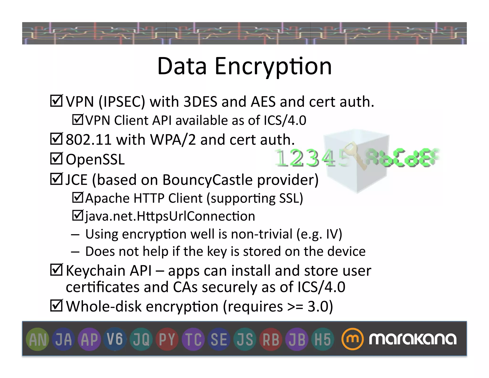 Data	
  Encryp]on	
  
 VPN	
  (IPSEC)	
  with	
  3DES	
  and	
  AES	
  and	
  cert	
  auth.	
  
      VPN	
  Client	
  API	
  available	
  as	
  of	
  ICS/4.0	
  
 802.11	
  with	
  WPA/2	
  and	
  cert	
  auth.	
  
 OpenSSL	
  
 JCE	
  (based	
  on	
  BouncyCastle	
  provider)	
  
      Apache	
  HTTP	
  Client	
  (suppor]ng	
  SSL)	
  
      java.net.H>psUrlConnec]on	
  
     –  Using	
  encryp]on	
  well	
  is	
  non-­‐trivial	
  (e.g.	
  IV)	
  
     –  Does	
  not	
  help	
  if	
  the	
  key	
  is	
  stored	
  on	
  the	
  device	
  
 Keychain	
  API	
  –	
  apps	
  can	
  install	
  and	
  store	
  user	
  
  cer]ﬁcates	
  and	
  CAs	
  securely	
  as	
  of	
  ICS/4.0	
  
 Whole-­‐disk	
  encryp]on	
  (requires	
  >=	
  3.0)	
  
 