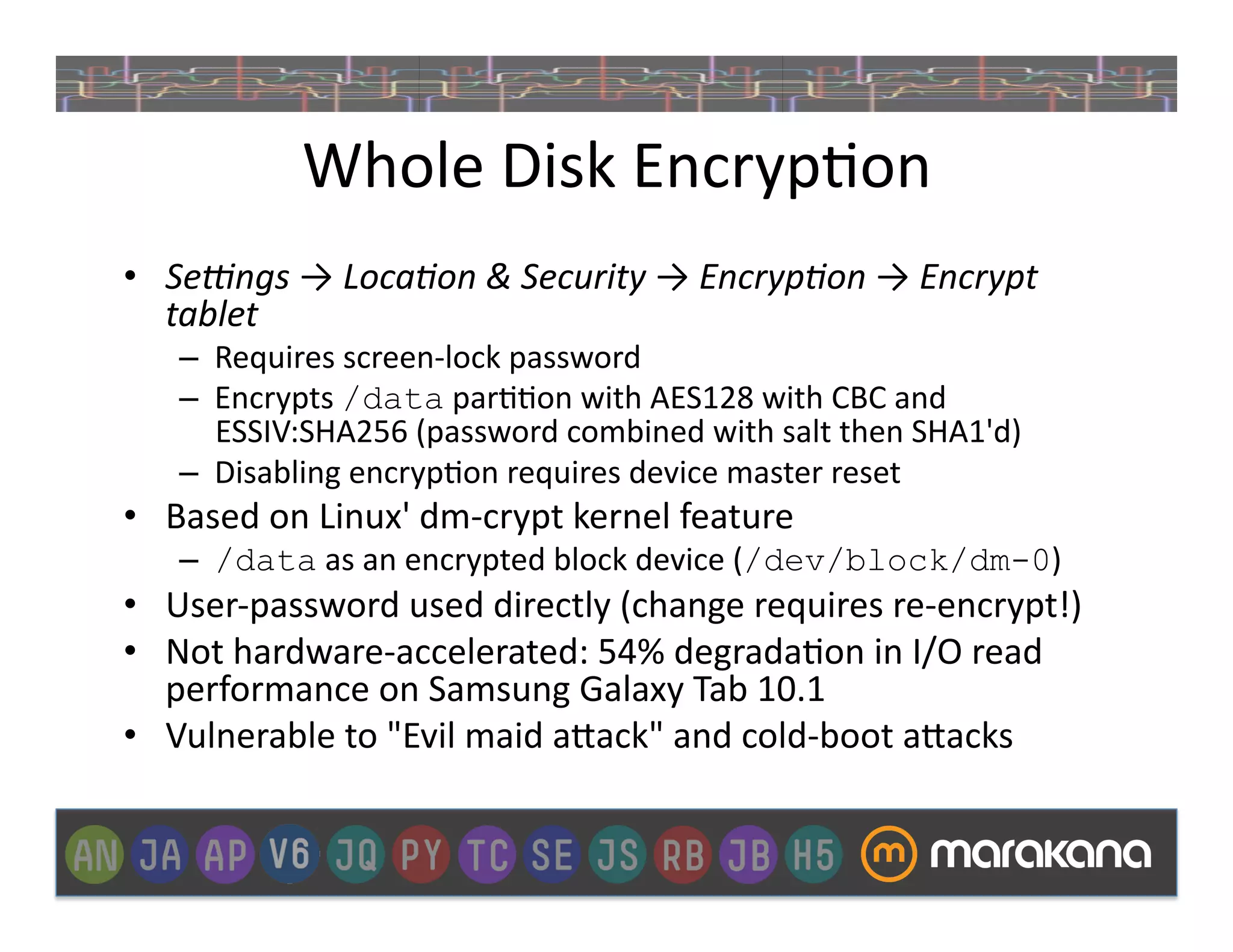 Whole	
  Disk	
  Encryp]on	
  
•  Se/ngs	
  →	
  Loca3on	
  &	
  Security	
  →	
  Encryp3on	
  →	
  Encrypt	
  
   tablet	
  
     –  Requires	
  screen-­‐lock	
  password	
  
     –  Encrypts	
  /data	
  par]]on	
  with	
  AES128	
  with	
  CBC	
  and	
  
        ESSIV:SHA256	
  (password	
  combined	
  with	
  salt	
  then	
  SHA1'd)	
  
     –  Disabling	
  encryp]on	
  requires	
  device	
  master	
  reset	
  	
  
•  Based	
  on	
  Linux'	
  dm-­‐crypt	
  kernel	
  feature	
  	
  
     –  /data	
  as	
  an	
  encrypted	
  block	
  device	
  (/dev/block/dm-0)	
  
•  User-­‐password	
  used	
  directly	
  (change	
  requires	
  re-­‐encrypt!)	
  
•  Not	
  hardware-­‐accelerated:	
  54%	
  degrada]on	
  in	
  I/O	
  read	
  
   performance	
  on	
  Samsung	
  Galaxy	
  Tab	
  10.1	
  
•  Vulnerable	
  to	
  "Evil	
  maid	
  a>ack"	
  and	
  cold-­‐boot	
  a>acks	
  
 