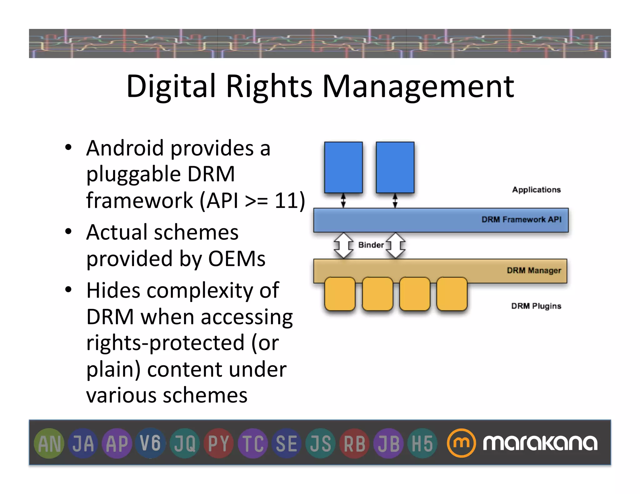 Digital	
  Rights	
  Management	
  
•  Android	
  provides	
  a	
  
   pluggable	
  DRM	
  
   framework	
  (API	
  >=	
  11)	
  
•  Actual	
  schemes	
  
   provided	
  by	
  OEMs	
  
•  Hides	
  complexity	
  of	
  	
  
   DRM	
  when	
  accessing	
  
   rights-­‐protected	
  (or	
  
   plain)	
  content	
  under	
  
   various	
  schemes	
  
 