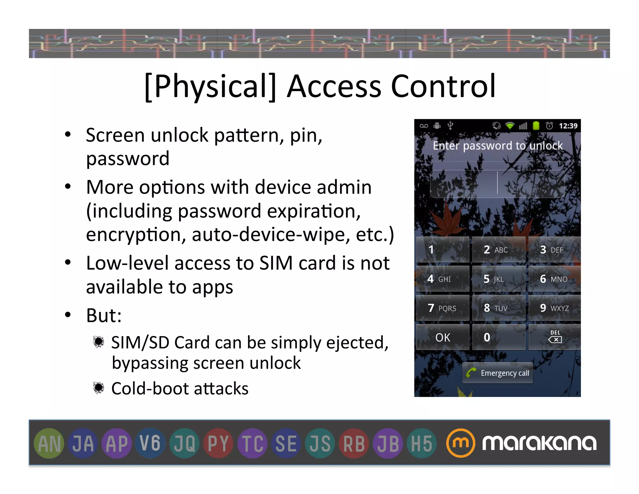 [Physical]	
  Access	
  Control	
  
•  Screen	
  unlock	
  pa>ern,	
  pin,	
  
   password	
  
•  More	
  op]ons	
  with	
  device	
  admin	
  
   (including	
  password	
  expira]on,	
  
   encryp]on,	
  auto-­‐device-­‐wipe,	
  etc.)	
  
•  Low-­‐level	
  access	
  to	
  SIM	
  card	
  is	
  not	
  
   available	
  to	
  apps	
  
•  But:	
  
     "   SIM/SD	
  Card	
  can	
  be	
  simply	
  ejected,	
  
         bypassing	
  screen	
  unlock	
  
     "   Cold-­‐boot	
  a>acks	
  
 