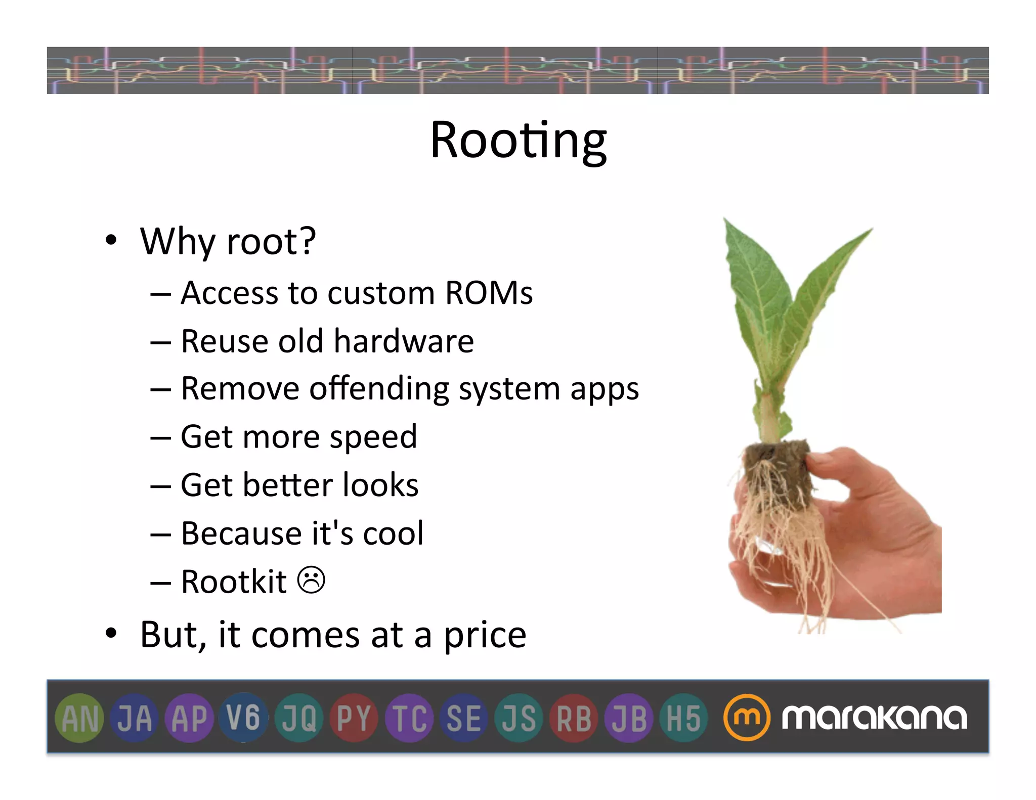 Roo]ng	
  
•  Why	
  root?	
  
     –  Access	
  to	
  custom	
  ROMs	
  
     –  Reuse	
  old	
  hardware	
  
     –  Remove	
  oﬀending	
  system	
  apps	
  
     –  Get	
  more	
  speed	
  
     –  Get	
  be>er	
  looks	
  
     –  Because	
  it's	
  cool	
  
     –  Rootkit	
  	
  
•  But,	
  it	
  comes	
  at	
  a	
  price	
  	
  
 