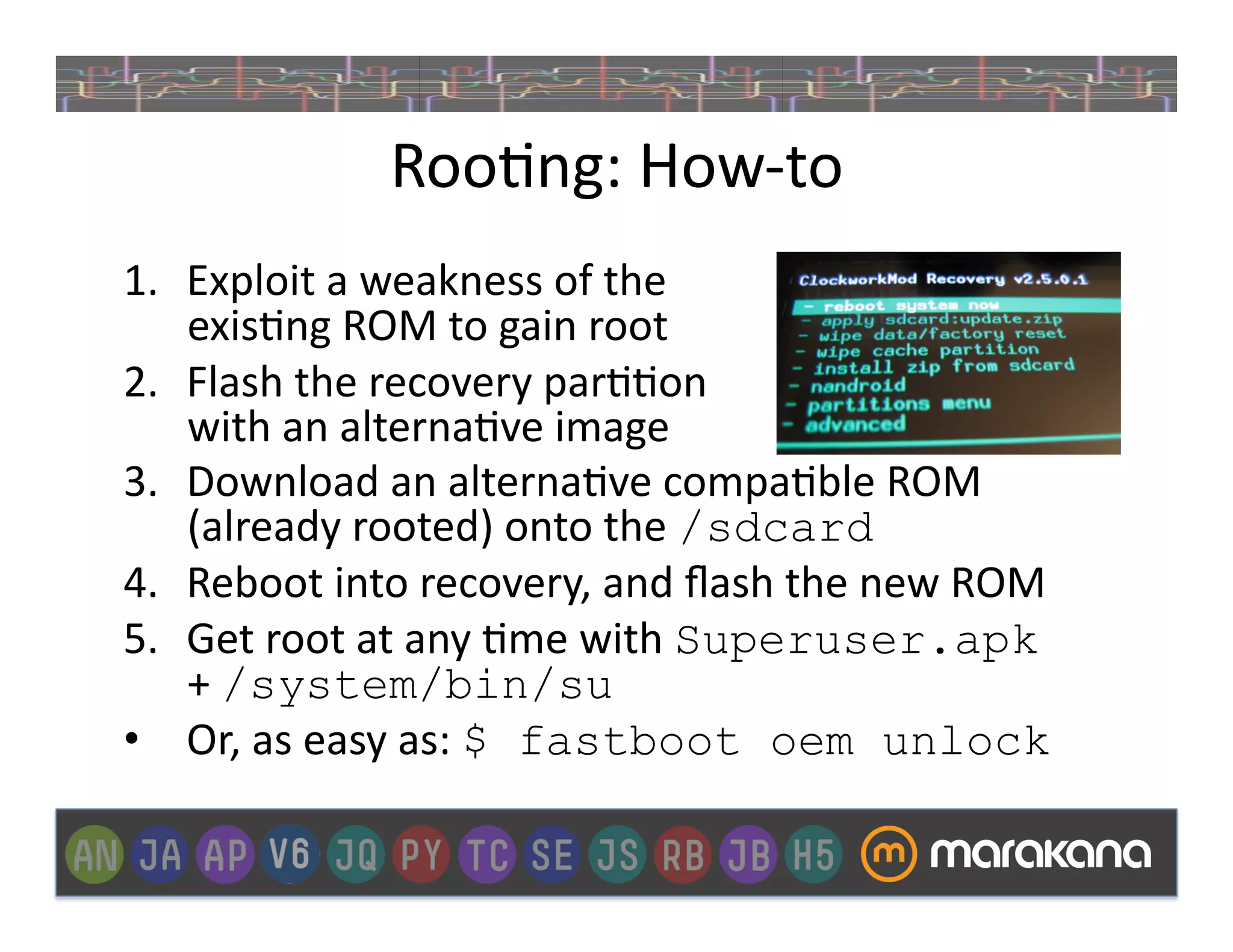 Roo]ng:	
  How-­‐to	
  
1.  Exploit	
  a	
  weakness	
  of	
  the	
  
    exis]ng	
  ROM	
  to	
  gain	
  root	
  
2.  Flash	
  the	
  recovery	
  par]]on	
  
    with	
  an	
  alterna]ve	
  image	
  	
  
3.  Download	
  an	
  alterna]ve	
  compa]ble	
  ROM	
  
    (already	
  rooted)	
  onto	
  the	
  /sdcard
4.  Reboot	
  into	
  recovery,	
  and	
  ﬂash	
  the	
  new	
  ROM	
  
5.  Get	
  root	
  at	
  any	
  ]me	
  with	
  Superuser.apk
    +	
  /system/bin/su
•  Or,	
  as	
  easy	
  as:	
  $ fastboot oem unlock
 