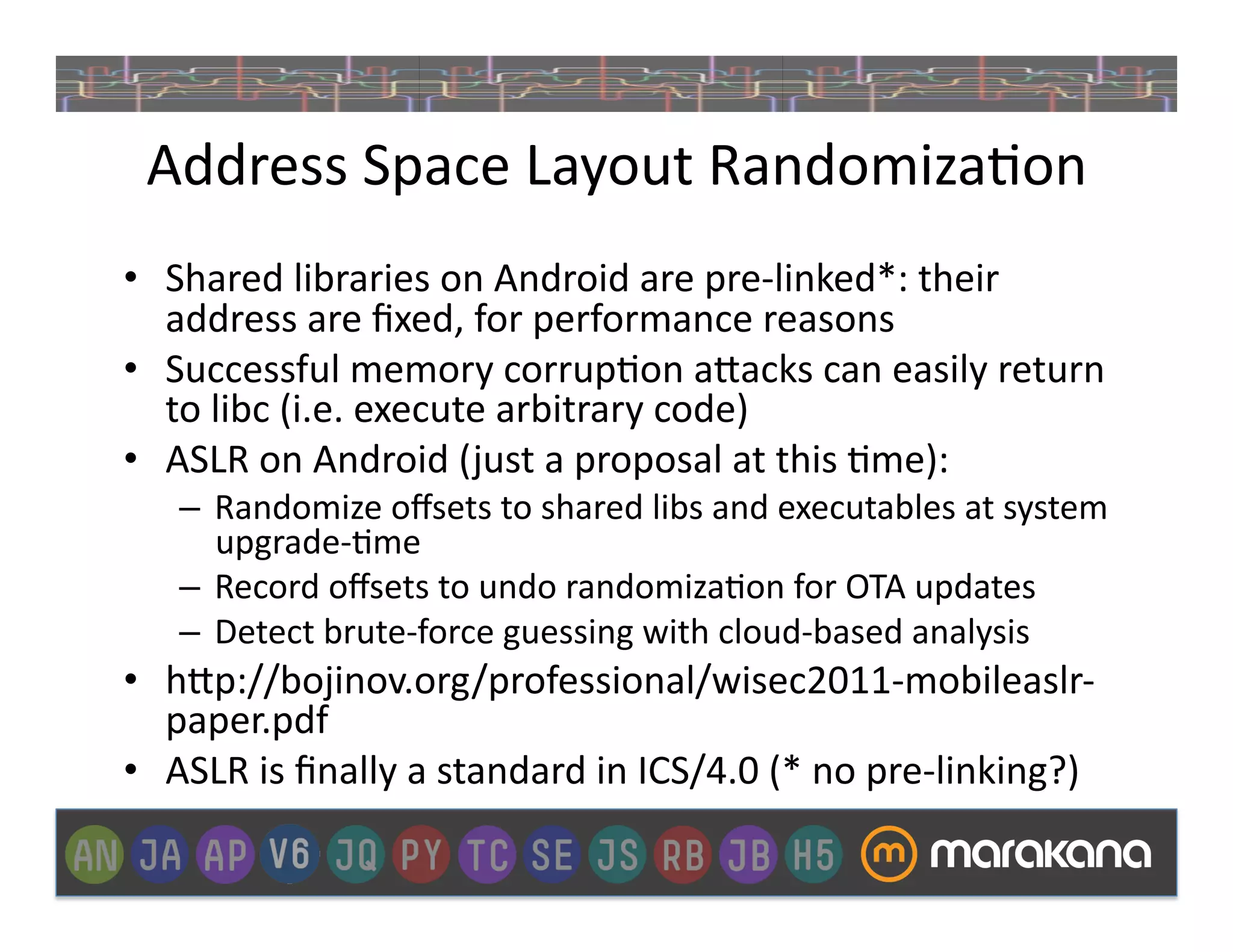 Address	
  Space	
  Layout	
  Randomiza]on	
  
•  Shared	
  libraries	
  on	
  Android	
  are	
  pre-­‐linked*:	
  their	
  
   address	
  are	
  ﬁxed,	
  for	
  performance	
  reasons	
  
•  Successful	
  memory	
  corrup]on	
  a>acks	
  can	
  easily	
  return	
  
   to	
  libc	
  (i.e.	
  execute	
  arbitrary	
  code)	
  
•  ASLR	
  on	
  Android	
  ( just	
  a	
  proposal	
  at	
  this	
  ]me):	
  
     –  Randomize	
  oﬀsets	
  to	
  shared	
  libs	
  and	
  executables	
  at	
  system	
  
        upgrade-­‐]me	
  
     –  Record	
  oﬀsets	
  to	
  undo	
  randomiza]on	
  for	
  OTA	
  updates	
  	
  
     –  Detect	
  brute-­‐force	
  guessing	
  with	
  cloud-­‐based	
  analysis	
  
•  h>p://bojinov.org/professional/wisec2011-­‐mobileaslr-­‐
   paper.pdf	
  
•  ASLR	
  is	
  ﬁnally	
  a	
  standard	
  in	
  ICS/4.0	
  (*	
  no	
  pre-­‐linking?)	
  
 