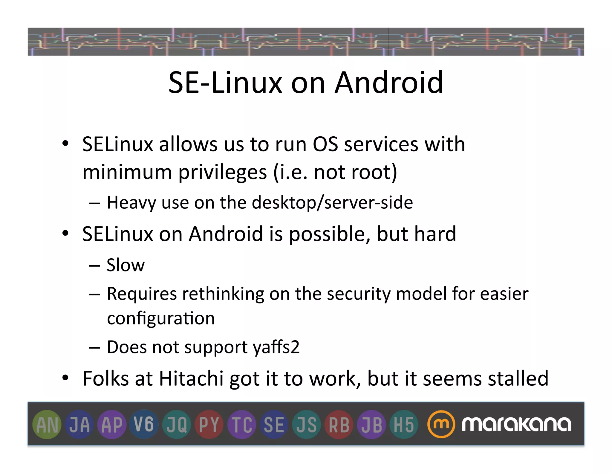 SE-­‐Linux	
  on	
  Android	
  
•  SELinux	
  allows	
  us	
  to	
  run	
  OS	
  services	
  with	
  
   minimum	
  privileges	
  (i.e.	
  not	
  root)	
  
     –  Heavy	
  use	
  on	
  the	
  desktop/server-­‐side	
  
•  SELinux	
  on	
  Android	
  is	
  possible,	
  but	
  hard	
  
     –  Slow	
  
     –  Requires	
  rethinking	
  on	
  the	
  security	
  model	
  for	
  easier	
  
        conﬁgura]on	
  
     –  Does	
  not	
  support	
  yaﬀs2	
  
•  Folks	
  at	
  Hitachi	
  got	
  it	
  to	
  work,	
  but	
  it	
  seems	
  stalled	
  
 