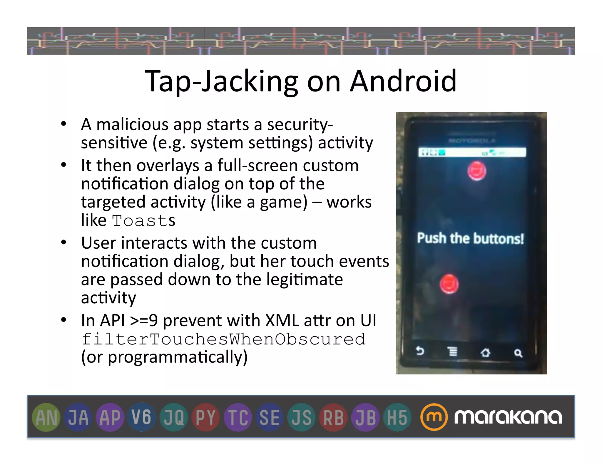 Tap-­‐Jacking	
  on	
  Android	
  
•  A	
  malicious	
  app	
  starts	
  a	
  security-­‐
   sensi]ve	
  (e.g.	
  system	
  sexngs)	
  ac]vity	
  
•  It	
  then	
  overlays	
  a	
  full-­‐screen	
  custom	
  
   no]ﬁca]on	
  dialog	
  on	
  top	
  of	
  the	
  
   targeted	
  ac]vity	
  (like	
  a	
  game)	
  –	
  works	
  
   like	
  Toasts	
  
•  User	
  interacts	
  with	
  the	
  custom	
  
   no]ﬁca]on	
  dialog,	
  but	
  her	
  touch	
  events	
  
   are	
  passed	
  down	
  to	
  the	
  legi]mate	
  
   ac]vity	
  
•  In	
  API	
  >=9	
  prevent	
  with	
  XML	
  a>r	
  on	
  UI	
  
   filterTouchesWhenObscured	
  
   (or	
  programma]cally)	
  
 