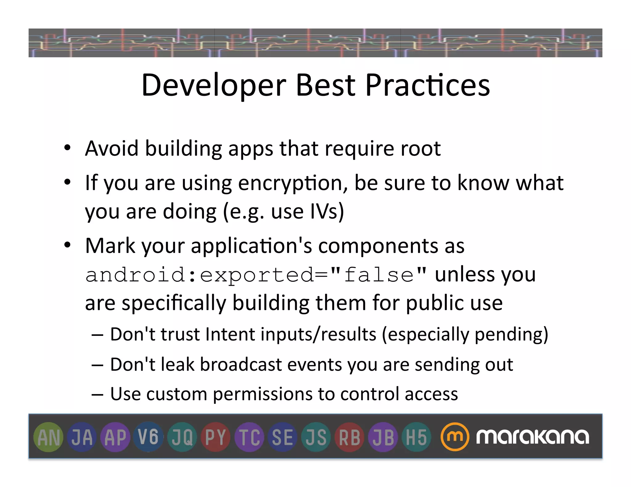Developer	
  Best	
  Prac]ces	
  
•  Avoid	
  building	
  apps	
  that	
  require	
  root	
  
•  If	
  you	
  are	
  using	
  encryp]on,	
  be	
  sure	
  to	
  know	
  what	
  
   you	
  are	
  doing	
  (e.g.	
  use	
  IVs)	
  
•  Mark	
  your	
  applica]on's	
  components	
  as	
  
   android:exported="false"	
  unless	
  you	
  
   are	
  speciﬁcally	
  building	
  them	
  for	
  public	
  use	
  
    –  Don't	
  trust	
  Intent	
  inputs/results	
  (especially	
  pending)	
  
    –  Don't	
  leak	
  broadcast	
  events	
  you	
  are	
  sending	
  out	
  
    –  Use	
  custom	
  permissions	
  to	
  control	
  access	
  
 