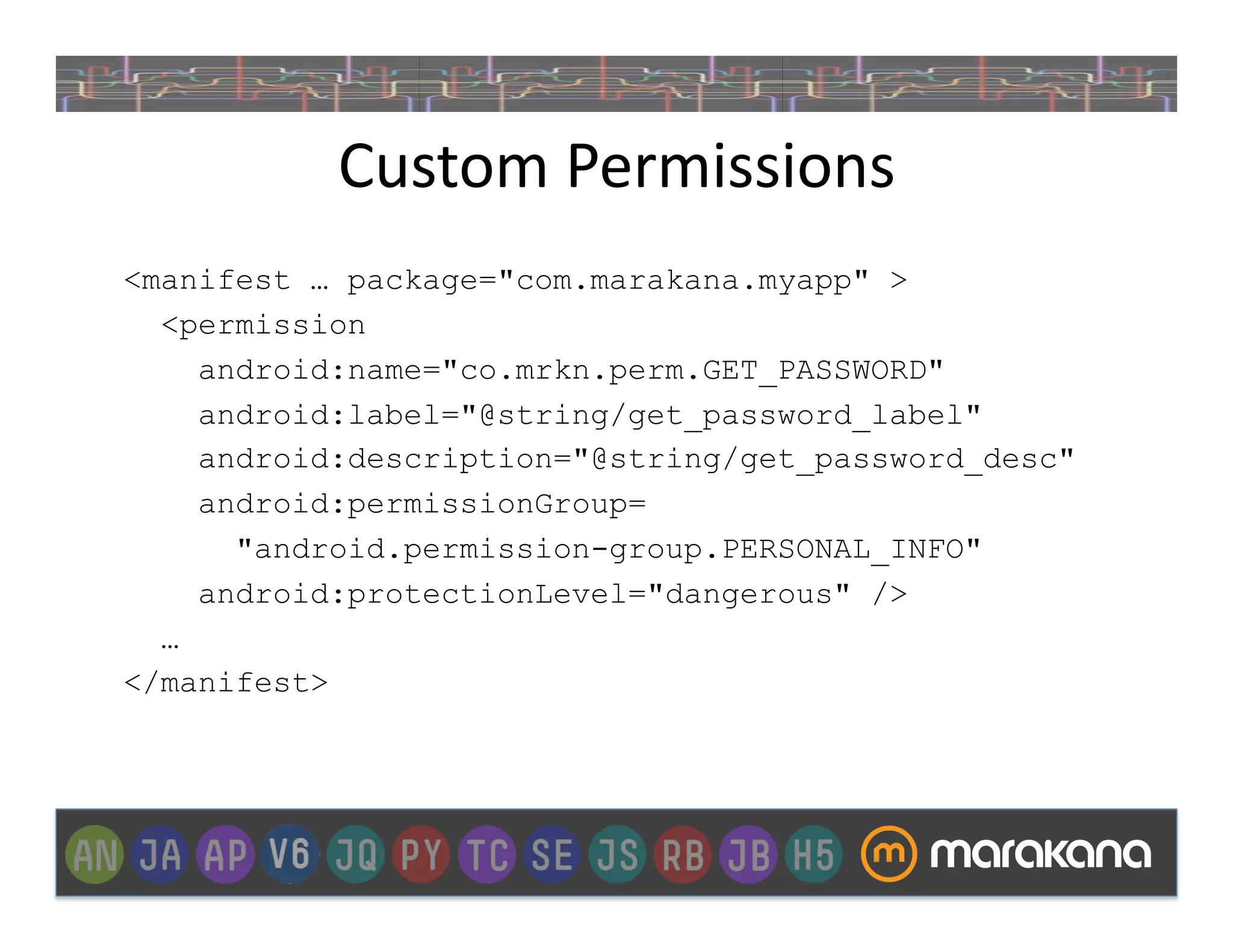 Custom	
  Permissions	
  
<manifest … package="com.marakana.myapp" >
  <permission
    android:name="co.mrkn.perm.GET_PASSWORD"
    android:label="@string/get_password_label"
    android:description="@string/get_password_desc"
    android:permissionGroup=
      "android.permission-group.PERSONAL_INFO"
    android:protectionLevel="dangerous" />
  …
</manifest>
 