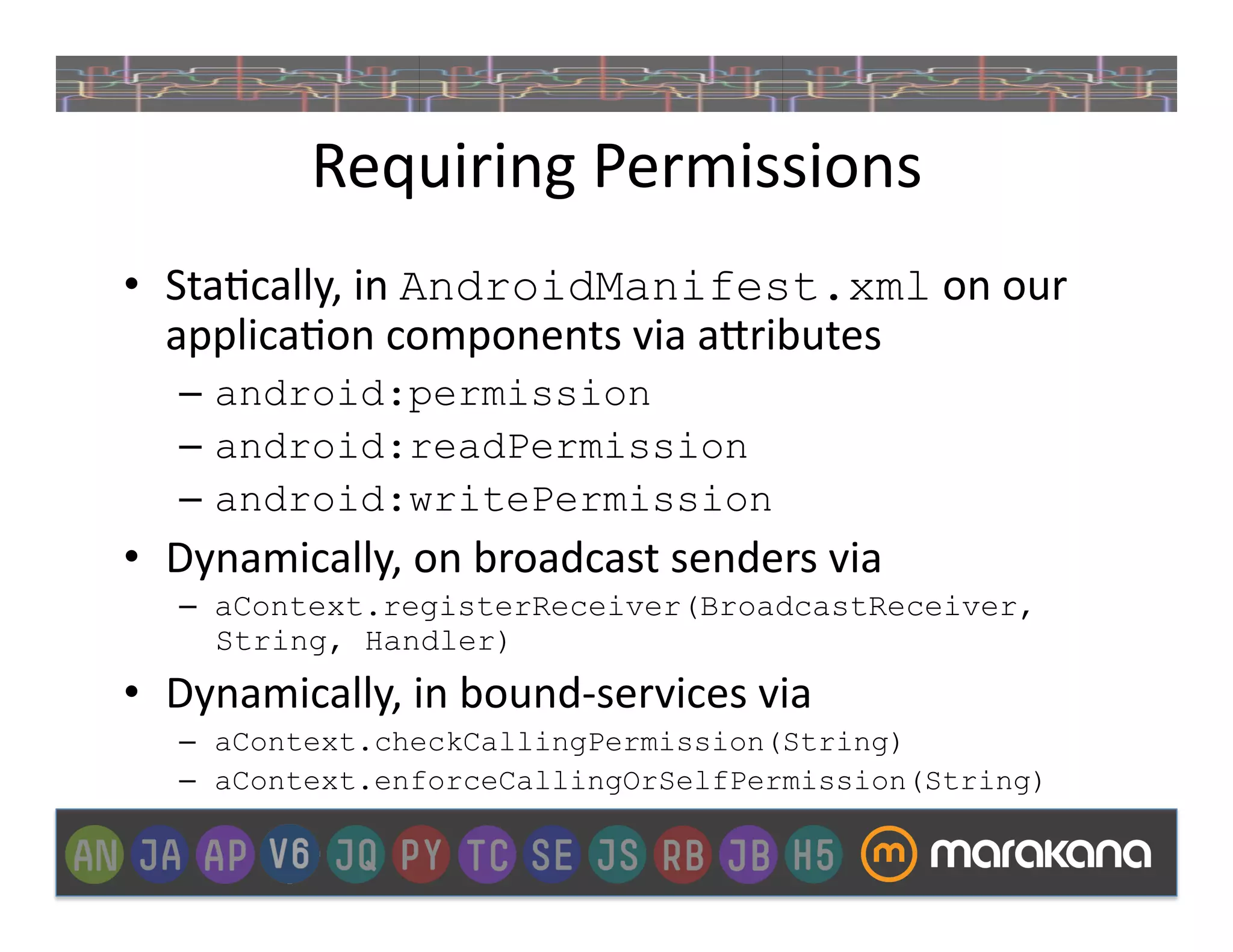 Requiring	
  Permissions	
  
•  Sta]cally,	
  in	
  AndroidManifest.xml	
  on	
  our	
  
   applica]on	
  components	
  via	
  a>ributes	
  
    –  android:permission	
  	
  
    –  android:readPermission
    –  android:writePermission
•  Dynamically,	
  on	
  broadcast	
  senders	
  via	
  
    –  aContext.registerReceiver(BroadcastReceiver,
       String, Handler)
•  Dynamically,	
  in	
  bound-­‐services	
  via	
  
    –  aContext.checkCallingPermission(String)	
  
    –  aContext.enforceCallingOrSelfPermission(String)
 