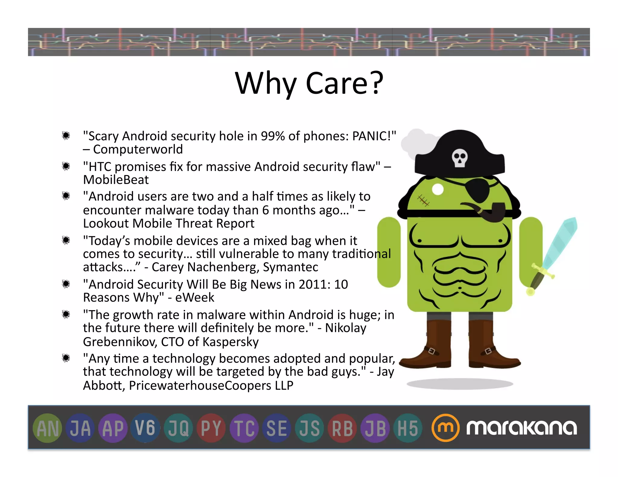 Why	
  Care?	
  
"   "Scary	
  Android	
  security	
  hole	
  in	
  99%	
  of	
  phones:	
  PANIC!"	
  
    –	
  Computerworld	
  
"   "HTC	
  promises	
  ﬁx	
  for	
  massive	
  Android	
  security	
  ﬂaw"	
  –	
  
    MobileBeat	
  
"   "Android	
  users	
  are	
  two	
  and	
  a	
  half	
  ]mes	
  as	
  likely	
  to	
  
    encounter	
  malware	
  today	
  than	
  6	
  months	
  ago…"	
  –	
  
    Lookout	
  Mobile	
  Threat	
  Report	
  
"   "Today’s	
  mobile	
  devices	
  are	
  a	
  mixed	
  bag	
  when	
  it	
  
    comes	
  to	
  security…	
  s]ll	
  vulnerable	
  to	
  many	
  tradi]onal	
  
    a>acks….”	
  -­‐	
  Carey	
  Nachenberg,	
  Symantec	
  
"   "Android	
  Security	
  Will	
  Be	
  Big	
  News	
  in	
  2011:	
  10	
  
    Reasons	
  Why"	
  -­‐	
  eWeek	
  
"   "The	
  growth	
  rate	
  in	
  malware	
  within	
  Android	
  is	
  huge;	
  in	
  
    the	
  future	
  there	
  will	
  deﬁnitely	
  be	
  more."	
  -­‐	
  Nikolay	
  
    Grebennikov,	
  CTO	
  of	
  Kaspersky	
  
"   "Any	
  ]me	
  a	
  technology	
  becomes	
  adopted	
  and	
  popular,	
  
    that	
  technology	
  will	
  be	
  targeted	
  by	
  the	
  bad	
  guys."	
  -­‐	
  Jay	
  
    Abbo>,	
  PricewaterhouseCoopers	
  LLP	
  
 
