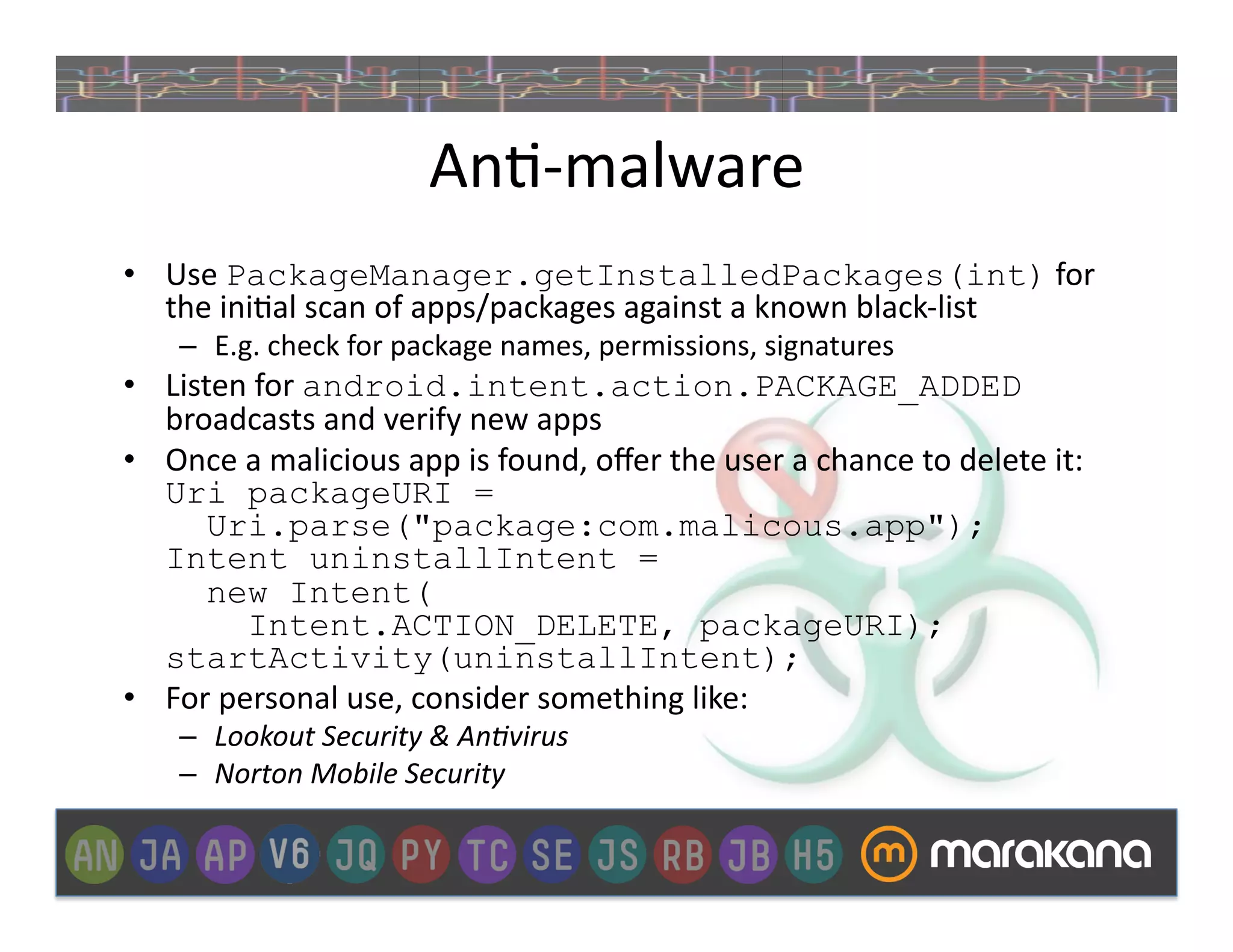 An]-­‐malware	
  
•  Use	
  PackageManager.getInstalledPackages(int)	
  for	
  
   the	
  ini]al	
  scan	
  of	
  apps/packages	
  against	
  a	
  known	
  black-­‐list	
  
      –  E.g.	
  check	
  for	
  package	
  names,	
  permissions,	
  signatures	
  
•  Listen	
  for	
  android.intent.action.PACKAGE_ADDED	
  
   broadcasts	
  and	
  verify	
  new	
  apps	
  
•  Once	
  a	
  malicious	
  app	
  is	
  found,	
  oﬀer	
  the	
  user	
  a	
  chance	
  to	
  delete	
  it:	
  
   Uri packageURI =
       Uri.parse("package:com.malicous.app");
   Intent uninstallIntent =
       new Intent(
            Intent.ACTION_DELETE, packageURI);
   startActivity(uninstallIntent);	
  
•  For	
  personal	
  use,	
  consider	
  something	
  like:	
  	
  
      –  Lookout	
  Security	
  &	
  An3virus	
  
      –  Norton	
  Mobile	
  Security	
  
 