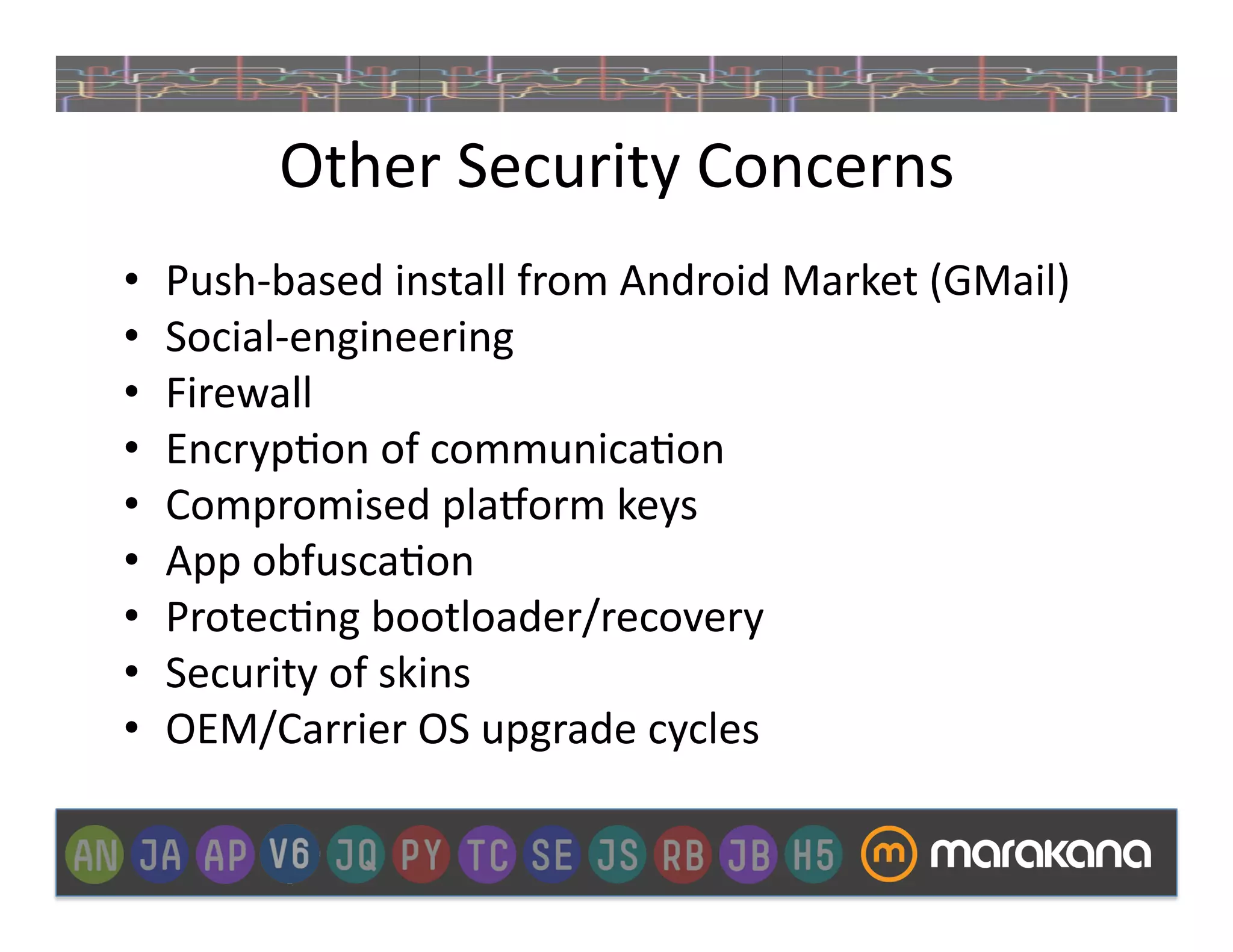Other	
  Security	
  Concerns	
  
•    Push-­‐based	
  install	
  from	
  Android	
  Market	
  (GMail)	
  
•    Social-­‐engineering	
  
•    Firewall	
  
•    Encryp]on	
  of	
  communica]on	
  
•    Compromised	
  pla€orm	
  keys	
  
•    App	
  obfusca]on	
  
•    Protec]ng	
  bootloader/recovery	
  
•    Security	
  of	
  skins	
  
•    OEM/Carrier	
  OS	
  upgrade	
  cycles	
  
 