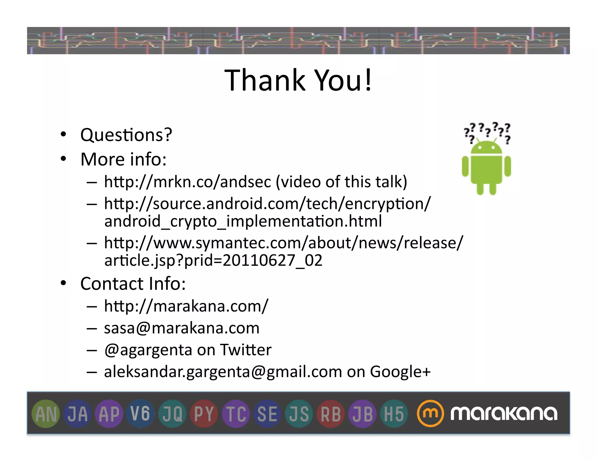 Thank	
  You!	
  
•  Ques]ons?	
  
•  More	
  info:	
  
    –  h>p://mrkn.co/andsec	
  (video	
  of	
  this	
  talk)	
  
    –  h>p://source.android.com/tech/encryp]on/
       android_crypto_implementa]on.html	
  
    –  h>p://www.symantec.com/about/news/release/
       ar]cle.jsp?prid=20110627_02	
  
•  Contact	
  Info:	
  
    –  h>p://marakana.com/	
  
    –  sasa@marakana.com	
  
    –  @agargenta	
  on	
  Twi>er	
  
    –  aleksandar.gargenta@gmail.com	
  on	
  Google+	
  
 