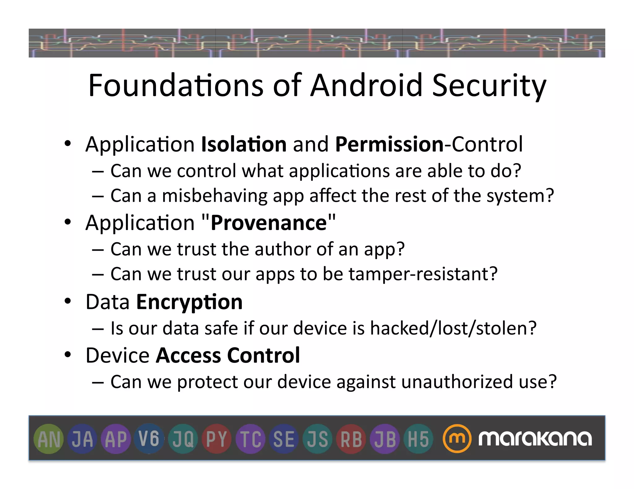 Founda]ons	
  of	
  Android	
  Security	
  	
  
•  Applica]on	
  Isola&on	
  and	
  Permission-­‐Control	
  
    –  Can	
  we	
  control	
  what	
  applica]ons	
  are	
  able	
  to	
  do?	
  
    –  Can	
  a	
  misbehaving	
  app	
  aﬀect	
  the	
  rest	
  of	
  the	
  system?	
  
•  Applica]on	
  "Provenance"	
  
    –  Can	
  we	
  trust	
  the	
  author	
  of	
  an	
  app?	
  
    –  Can	
  we	
  trust	
  our	
  apps	
  to	
  be	
  tamper-­‐resistant?	
  
•  Data	
  Encryp&on	
  
    –  Is	
  our	
  data	
  safe	
  if	
  our	
  device	
  is	
  hacked/lost/stolen?	
  	
  
•  Device	
  Access	
  Control	
  
    –  Can	
  we	
  protect	
  our	
  device	
  against	
  unauthorized	
  use?	
  
 