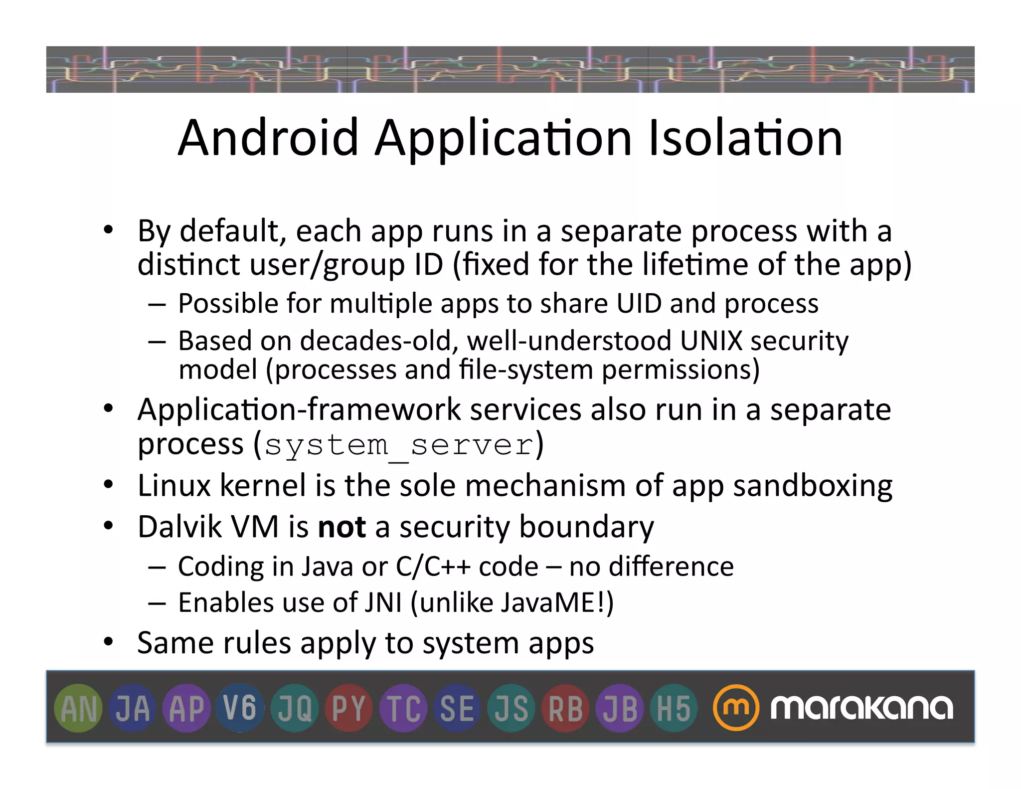 Android	
  Applica]on	
  Isola]on	
  
•  By	
  default,	
  each	
  app	
  runs	
  in	
  a	
  separate	
  process	
  with	
  a	
  
   dis]nct	
  user/group	
  ID	
  (ﬁxed	
  for	
  the	
  life]me	
  of	
  the	
  app)	
  
     –  Possible	
  for	
  mul]ple	
  apps	
  to	
  share	
  UID	
  and	
  process	
  
     –  Based	
  on	
  decades-­‐old,	
  well-­‐understood	
  UNIX	
  security	
  
        model	
  (processes	
  and	
  ﬁle-­‐system	
  permissions)	
  
•  Applica]on-­‐framework	
  services	
  also	
  run	
  in	
  a	
  separate	
  
   process	
  (system_server)	
  
•  Linux	
  kernel	
  is	
  the	
  sole	
  mechanism	
  of	
  app	
  sandboxing	
  
•  Dalvik	
  VM	
  is	
  not	
  a	
  security	
  boundary	
  
     –  Coding	
  in	
  Java	
  or	
  C/C++	
  code	
  –	
  no	
  diﬀerence	
  
     –  Enables	
  use	
  of	
  JNI	
  (unlike	
  JavaME!)	
  
•  Same	
  rules	
  apply	
  to	
  system	
  apps	
  
 