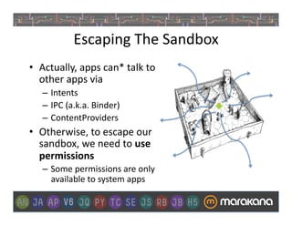 Escaping	
  The	
  Sandbox	
  
•  Actually,	
  apps	
  can*	
  talk	
  to	
  
   other	
  apps	
  via	
  
    –  Intents	
  
    –  IPC	
  (a.k.a.	
  Binder)	
  
    –  ContentProviders	
  
•  Otherwise,	
  to	
  escape	
  our	
  
   sandbox,	
  we	
  need	
  to	
  use	
  
   permissions	
  
    –  Some	
  permissions	
  are	
  only	
  	
  
       available	
  to	
  system	
  apps	
  
 