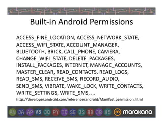 Built-­‐in	
  Android	
  Permissions	
  
ACCESS_FINE_LOCATION,	
  ACCESS_NETWORK_STATE,	
  
ACCESS_WIFI_STATE,	
  ACCOUNT_MANAGER,	
  
BLUETOOTH,	
  BRICK,	
  CALL_PHONE,	
  CAMERA,	
  
CHANGE_WIFI_STATE,	
  DELETE_PACKAGES,	
  
INSTALL_PACKAGES,	
  INTERNET,	
  MANAGE_ACCOUNTS,	
  
MASTER_CLEAR,	
  READ_CONTACTS,	
  READ_LOGS,	
  
READ_SMS,	
  RECEIVE_SMS,	
  RECORD_AUDIO,	
  
SEND_SMS,	
  VIBRATE,	
  WAKE_LOCK,	
  WRITE_CONTACTS,	
  
WRITE_SETTINGS,	
  WRITE_SMS,	
  …	
  
h>p://developer.android.com/reference/android/Manifest.permission.html	
  
 