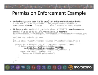 Permission	
  Enforcement	
  Example	
  
•  Only	
  the	
  system	
  user	
  (i.e.	
  SS	
  proc)	
  can	
  write	
  to	
  the	
  vibrator	
  driver:
     $ adb shell ls -l /sys/class/timed_output/vibrator/enable
     -rw-r--r-- system   system       4096 2011-09-30 23:23 enable

•  Only	
  apps	
  with	
  android.permission.VIBRATE	
  permissions	
  can	
  
   access VibratorSevice.vibrate(…)	
  method:
     frameworks/base/services/java/com/android/server/VibratorService.java
     package com.android.server;
     …
     public class VibratorService extends IVibratorService.Stub {
       …
       public void vibrate(long milliseconds, IBinder token) {
         if (mContext.checkCallingOrSelfPermission(
               android.Manifest.permission.VIBRATE)
                 != PackageManager.PERMISSION_GRANTED) {
           throw new SecurityException(
             "Requires VIBRATE permission");
         }
         …
       }
       …
     }
 