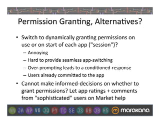 Permission	
  Gran]ng,	
  Alterna]ves?	
  
•  Switch	
  to	
  dynamically	
  gran]ng	
  permissions	
  on	
  
   use	
  or	
  on	
  start	
  of	
  each	
  app	
  ("session")?	
  
    –  Annoying	
  
    –  Hard	
  to	
  provide	
  seamless	
  app-­‐switching	
  
    –  Over-­‐promp]ng	
  leads	
  to	
  a	
  condi]oned-­‐response	
  
    –  Users	
  already	
  commi>ed	
  to	
  the	
  app	
  
•  Cannot	
  make	
  informed-­‐decisions	
  on	
  whether	
  to	
  
   grant	
  permissions?	
  Let	
  app	
  ra]ngs	
  +	
  comments	
  
   from	
  "sophis]cated"	
  users	
  on	
  Market	
  help	
  
 