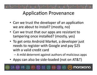 Applica]on	
  Provenance	
  
•  Can	
  we	
  trust	
  the	
  developer	
  of	
  an	
  applica]on	
  
   we	
  are	
  about	
  to	
  install?	
  (mostly,	
  no)	
  
•  Can	
  we	
  trust	
  that	
  our	
  apps	
  are	
  resistant	
  to	
  
   tampering	
  once	
  installed?	
  (mostly,	
  yes)	
  
•  To	
  get	
  onto	
  Android	
  Market,	
  a	
  developer	
  just	
  
   needs	
  to	
  register	
  with	
  Google	
  and	
  pay	
  $25	
  
   with	
  a	
  valid	
  credit	
  card	
  
    –  A	
  mild	
  deterrent	
  against	
  authors	
  of	
  malicious	
  apps	
  
•  Apps	
  can	
  also	
  be	
  side-­‐loaded	
  (not	
  on	
  AT&T)	
  
 